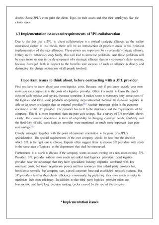 doubts. Some 3PL’s even paint the clients logos on their assets and vest their employees like the
clients ones.
1.3 Implementation issues and requirements of 3PL collaboration
Due to the fact that a 3PL to client collaboration is a typical strategic alliance, as the author
mentioned earlier in this thesis, there will be an introduction of problem areas in the practical
implementation of strategic alliances. These points are important for a successful strategic alliance.
If they aren’t fulfilled or only badly, this will lead to immense problems. And these problems will
be even more serious in the development of a strategic alliance than in a company’s daily routine,
because damaged faith in respect to the benefits and success of such an alliance is deadly and
destructive for change motivation of all people involved.
Important issues to think about, before contracting with a 3PL provider
First you have to know about your own logistics costs. Because only if you know exactly your own
costs you can compare it to the costs of a logistics provider. Often it is useful to know the direct
costs of each product and service, because sometime it makes sense to outsource only some parts of
the logistics and leave some products or operating steps untouched because the in-house logistics is
able to do better or cheaper than an external provider.[8] Another important point is the customer
orientation of the 3PL provider. The provider has to fit to the structures and the requirements of the
company. This fit is more important than the pure cost savings, like a survey of 3Pl providers shows
clearly: The customer orientation in form of adaptability to changing customer needs, reliability and
the flexibility of third party logistics provider were mentioned as much more important than pure
cost savings.[9]
Closely entangled together with the point of customer orientation is the point of a 3PL’s
specialization. The special requirements of the own company should be flow into the decision
which 3PL is the right one to choose. Experts often suggest firms to choose 3Pl providers with roots
in the same area of logistics as the department that shall be outsourced.
Furthermore it is worth to discuss if the company wants an asset-owning or a non-asset-owning 3PL
Provider. 3PL provider without own assets are called lead logistics providers. Lead logistics
provider have the advantage that they have specialized industry expertise combined with low
overhead costs, but lower negotiation power and less resources than a third party provider has,
based on a normally big company size, a good customer base and established network systems. But
3Pl providers tend to shed clients efficiency consciously by preferring their own assets in order to
maximize their own efficiency. In addition to that third party logistics provider often are
bureaucratic and have long decision making cycles caused by the size of the company.
*Implementation issues
 