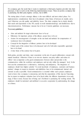 If a company gets the result that it wants to implement a third party logistics provider into their
processes, it has to work on the following implementation issues. These are points a company that
is purchasing the third party logistics services, has to fulfill.
The startup phase of such a strategic alliance is the most difficult and most critical phase. For
implementation considerations there has to be planned a time frame of between six months and a
year! Otherwise you risk quality and reliability losses. The client company has to clearly identify
their needs and expectations to the 3PL exactly to avoid misunderstandings and disaffections due to
miscommunications. Performance measure has to be set. Concrete guidelines are necessary.
Necessary guidelines:
 Aims and methods for target achievement have to be set
 Milestones for important actions of the alliance project have to be set
 Actions for encouragement of strengths on the one hand and methods for compensation of
weaknesses have to be planned
 Concept for the integration of alliance partners have to be developed
 Critical parts of the contract have to be discussed and a for both sides responsible agreement
have to be found
 A time frame of the contract has to be given.
Both parties, provider and client, must concentrate on the aim of a good collaboration concept with
mutual beneficial. Otherwise if there is no win-win situation one party suffers and reduce its
efforts.[ Just as important as the good communication between client and provider is the
communication within the workforce and employees and not only within the managers’ level. In the
best case the communication is informative, motivating and anticipatory. The integration of
employees should have highest priority! To avoid incertitude of employees, customers and business
partners’ changes in respect to structures and reliabilities have to be communicated internal and
external as early as possible. Good communication is essential within such a project, employees
want to know why a company is outsourcing and what the expectations of this step are.[Upcoming
fear in respect to employee reduction have to be faced within the different departments in an early
stage, if there is none, because fear of losing one’s livelihood is paralyzing the working morale. The
employees should be motivated and mobilized to an active cooperation by understanding the change
as a chance.
 