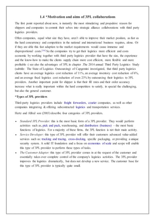 1.4 *Motivation and aims of 3PL collaborations
The first point reported about now, is instantly the most stimulating and propulsive reason for
shippers and companies to commit their selves into strategic alliance collaborations with third party
logistics providers.
Often companies, equal what size they have, aren’t able to improve their market position, as fast as
the hard concurrency and competition in the national and international business requires, alone. Or
if they are able this fast adaption to the market requirements would cause immense and
disproportional costs.[16] So the companies try to get their logistics more efficient and costs
economic by working together with third party logistics provider that have the size, the experience
and the know-how to make the clients supply chain more cost efficient, more flexible and more
profitable ( see also the advantages of 3PL in chapter .The 2014 annual Third Party Logistics Study
(subtitle: The State of Logistics Outsourcing) of Capgemini investigated, that third party logistics
clients have an average logistics cost reduction of 11%, an average inventory cost reduction of 6%,
and an average fixed logistics cost reduction of even 23% by outsourcing their logistics to 3PL
providers. Another important point for shipper is that their fill rates and their order accuracy
increase what is really important within the hard competition to satisfy, in special the challenging,
but also the general customer.
*Types of 3PL providers
Third-party logistics providers include freight forwarders, courier companies, as well as other
companies integrating & offering subcontracted logistics and transportation services.
Hertz and Alfred son (2003) describe four categories of 3PL providers.
 Standard 3PL Provider: this is the most basic form of a 3PL provider. They would perform
activities such as, pick and pack, warehousing, and distribution (business) – the most basic
functions of logistics. For a majority of these firms, the 3PL function is not their main activity.
 Service Developer: this type of 3PL provider will offer their customers advanced value-added
services such as: tracking and tracing, cross-docking, specific packaging, or providing a unique
security system. A solid IT foundation and a focus on economies of scale and scope will enable
this type of 3PL provider to perform these types of tasks.
 The Customer Adapter: this type of 3PL provider comes in at the request of the customer and
essentially takes over complete control of the company's logistics activities. The 3PL provider
improves the logistics dramatically, but does not develop a new service. The customer base for
this type of 3PL provider is typically quite small.
 