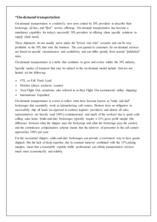 *On-demand transportation
On-demand transportation is a relatively new term coined by 3PL providers to describe their
brokerage, ad-hoc, and "flyer" service offerings. On-demand transportation has become a
mandatory capability for today's successful 3PL providers in offering client specific solutions to
supply chain needs.
These shipments do not usually move under the "lowest rate wins" scenario and can be very
profitable to the 3PL that wins the business. The cost quoted to customers for on-demand services
are based on specific circumstances and availability and can differ greatly from normal "published"
rates.
On-demand transportation is a niche that continues to grow and evolve within the 3PL industry.
Specific modes of transport that may be subject to the on-demand model include (but are not
limited to) the following:
 FTL, or Full Truck Load
 Hotshot (direct, exclusive courier)
 Next Flight Out, sometimes also referred to as Best Flight Out (commercial airline shipping)
 International Expedited
On-demand transportation is a term to reflect what have become known as "smile and dial"
brokerages that essentially work as telemarketing call centers. Brokers have no obligation to
successfully ship all loads (as opposed to contract logistics providers) and almost all sales
representatives are heavily (and 100%) commissioned, and much of the workers' day is spent cold-
calling sales leads. Smile-and-dial brokerages typically require a 15% gross profit margin (the
difference between what the shipper pays the brokerage and what the brokerage pays the carrier),
and the commission compensation scheme means that the turnover of personnel in the call centers
approaches 100% per year.
For the occasional shipper, smile-and-dial brokerages can provide a convenient way to have goods
shipped. But the lack of deep expertise due to constant turnover combined with the 15% pricing
margins, mean that a reasonably capable traffic professional can obtain transportation services
much more economically and reliably.
 