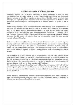 1.5 Market Potential of 3rd
Party Logistics
Third-party logistics (3PL) or logistics outsourcing is gaining importance as more and more
corporations across the world, unable to manage their complex supply chains, are outsourcing
logistics activities to the 3PL or logistics service providers. The 3PL market in India is least
developed and highly fragmented. However, due to the increasing awareness of the Indian firms
towards the benefits of logistics outsourcing there is an immense potential for growth of 3PL in
India.
Indian logistics industry is likely to continue its growth momentum due to the reviving fortunes of
the sector with booming end-user industries. Thus, to facilitate a better analysis of the penetration
level of 3PL logistic services across different industries in India, we have studied the market
potential of the 3PL services in four major industries including: Automobile, IT Hardware, FMCG
and Consumer Electronics till 2015. Subsequently, it has been found that the automobile industry
dominates the 3PL market with majority share, and is forecasted to remain the fastest growing
segment in Indian 3PL market.
Further, it has been revealed that storage infrastructure is the most important aspect of the logistics
industry supply chain and forms the fundamental platform for the development of logistics industry
in any market across the globe. The report also covers analysis of Warehousing, Cold Storage and
CFS/ICD (Container Freight Stations/Inland Container Depot) industry in India. It was found that,
the CFS/ICD industry is expected to register a strong growth in future, followed by cold storage
industry.
As infrastructure is the most important part of logistics industry, thus our report discusses freight
movement by roads, railways, air and ocean. Continuous improvement in logistic infrastructure has
led 3PL services to be perceived as a far better mode of controlling both internal and external
logistic processes. The report also covers brief overview of logistics parks in India along with
emerging industry trends such as Green Logistics and 4PL industry.
The report also provides profiling of the major public and private players, which will help the
clients to gain insights on their overall business and industry activities. Overall, the report is likely
to prove as a proper source of knowledge for investors and clients interested for investment in the
Indian 3PL Market.
Indian Third party logistics market has been consistent over the past few years, but it is expected to
show a tremendous change in the next few years. Growth of the sector is backed by investment in
infrastructure, globalization of manufacturing systems.
 