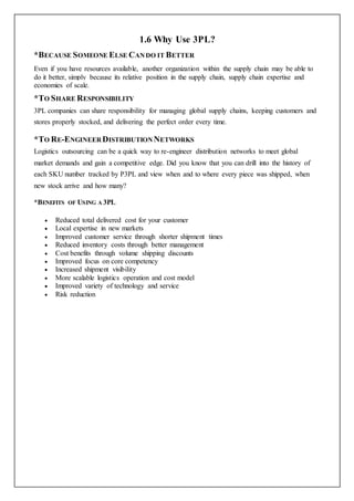 1.6 Why Use 3PL?
*BECAUSE SOMEONE ELSE CANDO IT BETTER
Even if you have resources available, another organization within the supply chain may be able to
do it better, simply because its relative position in the supply chain, supply chain expertise and
economies of scale.
*TO SHARE RESPONSIBILITY
3PL companies can share responsibility for managing global supply chains, keeping customers and
stores properly stocked, and delivering the perfect order every time.
*TO RE-ENGINEER DISTRIBUTION NETWORKS
Logistics outsourcing can be a quick way to re-engineer distribution networks to meet global
market demands and gain a competitive edge. Did you know that you can drill into the history of
each SKU number tracked by P3PL and view when and to where every piece was shipped, when
new stock arrive and how many?
*BENEFITS OF USING A 3PL
 Reduced total delivered cost for your customer
 Local expertise in new markets
 Improved customer service through shorter shipment times
 Reduced inventory costs through better management
 Cost benefits through volume shipping discounts
 Improved focus on core competency
 Increased shipment visibility
 More scalable logistics operation and cost model
 Improved variety of technology and service
 Risk reduction
 