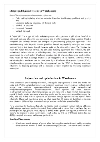 Storage and shipping systems in Warehouses:
Some of the most common warehouse storage systems are:
 Pallet racking including selective, drive-in, drive-thru, double-deep, pushback, and gravity
flow
 Mezzanine including structural, roll formed, racks
 Vertical Lift Modules
 Horizontal Carousels
 Vertical Carousels
A "piece pick" is a type of order selection process where product is picked and handled in
individual units and placed in an outer carton, tote or other container before shipping. Catalog
companies and internet retailers are examples of predominantly piece-pick operations. Their
customers rarely order in pallet or case quantities; instead, they typically order just one or two
pieces of one or two items. Several elements make up the piece-pick system. They include the
order, the picker, the pick module, the pick area, handling equipment, the container, the pick
method used and the information technology used.] Every movement inside a warehouse must be
accompanied by a work order. Warehouse operation can fail when workers move goods without
work orders, or when a storage position is left unregistered in the system. Material direction
and tracking in a warehouse can be coordinated by a Warehouse Management System (WMS),
a database driven computer program. Logistics personnel use the WMS to improve warehouse
efficiency by directing pathways and to maintain accurate inventory by recording warehouse
transactions.
Automation and optimization in Warehouses
Some warehouses are completely automated, and require only operators to work and handle the
entire task. Pallets and product move on a system of automated conveyors, cranes and automated
storage and retrieval systems coordinated by programmable logic controllers and
computers running logistics automation software. These systems are often installed
in refrigerated warehouses where temperatures are kept very cold to keep product from spoiling,
especially in electronics warehouse where they require specific temperature to avoid damaging the
parts, and also where land is expensive, as automated storage systems can use vertical space
efficiently. These high-bay storage areas are often more than 10 meters (33 feet) high, with some
over 20 meters (65 feet) high. Automated storage systems can be built up to 40m high.
For a warehouse to function efficiently, the facility must be properly slotted. Slotting addresses
which storage medium a product is picked from (pallet rack or carton flow), and how they are
picked (pick-to-light, pick-to-voice, or pick-to-paper). With a proper slotting plan, a warehouse can
improve its inventory rotation requirements—such as first in, first out (FIFO) and last in, first out
(LIFO)—control labor costs and increase productivity.
Benefits of Warehousing
 Warehouses enable storage of goods when their supply exceeds demand and by releasing
them when the demand is more than immediate productions. This on one hand ensures a
 