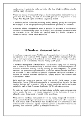regular supply of goods in the market and on the other hand it helps to stabilize prices by
matching supply with demand.
 Warehouses provide for safe custody of goods. Businessmen can thus minimize the risks to
goods from loss, damage, fire, theft etc. Perishable products can be preserved in cold
storage. Also, the goods kept in a warehouse are generally insured.
 A warehouse provides facilities for processing, packing, blending, grading etc, of the goods
for the purpose of sale. The prospective buyers can inspect the goods kept in a warehouse.
 Warehouses provide a receipt to the owner of goods for the goods kept in the warehouse.
The owner can borrow money against the security of goods by making an endorsement on
the warehouse receipt. By keeping the imported goods in a bonded warehouse, a
businessman can pay customs duty in installments.
1.8 Warehouse Management System
A warehouse management system (WMS) is a software application that supports the day-to-
day operations in a warehouse. WMS programs enable centralized management of tasks
such as tracking inventory levels and stock locations. WMS systems may be standalone
applications or part of an Enterprise Resource Planning (ERP) system.
A warehouse management system (WMS) is a key part of the supply chain and primarily
aims to control the movement and storage of materials within a warehouse and process the
associated transactions, including shipping, receiving, put away and picking. The systems
also direct and optimize stock put away based on real-time information about the status of
bin utilization. A WMS monitors the progress of products through the warehouse. It
involves the physical warehouse infrastructure, tracking systems, and communication
between product stations.
Early warehouse management systems could only provide simple storage location
functionality. Current WMS applications can be so complex and data intensive that they
require a dedicated staff to run them. High-end systems may include tracking and routing
technologies such as Radio Frequency Identification (RFID) and voice recognition.
No matter how simple or complex the application is, the goal of a warehouse management
system remains the same -- to provide management with the information it needs to
efficiently control the movement of materials within a warehouse.
More precisely, warehouse management involves the receipt, storage and movement of
goods, (normally finished goods), to intermediate storage locations or to a final customer. In
the multi-echelon model for distribution, there may be multiple levels of warehouses. This
includes a central warehouse, a regional warehouses (serviced by the central warehouse) and
potentially retail warehouses (serviced by the regional warehouses).
 