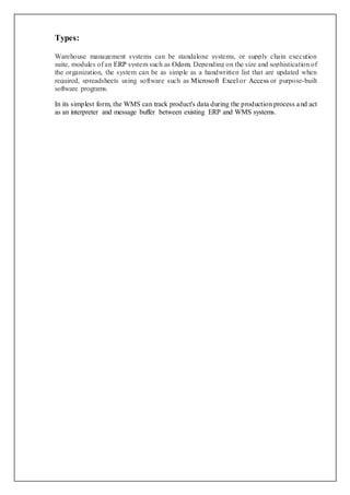 Types:
Warehouse management systems can be standalone systems, or supply chain execution
suite, modules of an ERP system such as Odom. Depending on the size and sophistication of
the organization, the system can be as simple as a handwritten list that are updated when
required, spreadsheets using software such as Microsoft Excel or Access or purpose-built
software programs.
In its simplest form, the WMS can track product's data during the production process and act
as an interpreter and message buffer between existing ERP and WMS systems.
 