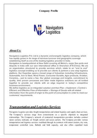 Company Profile
About Us:
Navigators Logistics Pvt. Ltd is a dynamic and energetic logistics company, which
has rapidly grown in its range of services turnover and geographic coverage
establishing itself as one of the leading logistics provider in India.
Navigators is headquartered at New Delhi covering all Metro's, major Sea ports and
Airports in India with our own International office in Shenzhen (P.R.China). We are
an organization structured to provide services which, relate to an “end to end”
logistics concept enabling us to provide our clients & partners a one stop logistics
platform. Our Expertise spans a broad range of Industries including Infrastructure,
Automobile, Iron & Steel, Wind Power, Consumer Durable, Agro products, Aviation,
Ceramics... just to name a few. Our global coverage and insights, commitment to
quality, time proven processes and tailor made logistics solutions are all knitted
together to provide our clients with an edge required in today’s competitive
business environment.
We define logistics as an integrated solution and then Plan » Implement » Control »
Efficient and Effective Flow of Information » Storage of Goods with all related
information from the point of origin to the point of consumption in order to meet our
customers' requirements.
Transportation and Logistics Services
Navigators Logistics provides freight transportation and related logistics and supply chain services.
The Company’s services range from commitments on a specific shipment to integrated
relationships. The Company’s network of contracted transportation providers includes contract
motor carriers, railroads, air freight carriers and ocean carriers. The Company provides various
transportation and logistics services: truckload-through its contracts with motor carriers, dry vans,
temperature controlled vans, flatbeds and bulk capacity, and also offers expedited truck
 