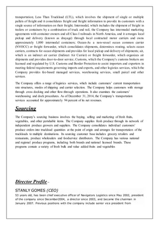 transportation; Less Than Truckload (LTL), which involves the shipment of single or multiple
pallets of freight and it consolidates freight and freight information to provide its customers with a
single source of information on their freight; Intermodal, which includes the shipment of freight in
trailers or containers by a combination of truck and rail, the Company has intermodal marketing
agreements with container owners and all Class I railroads in North America, and it arranges local
pickup and delivery (known as drayage) through local contracted motor carriers and owns
approximately 1,000 intermodal containers; Ocean-As a non-vessel ocean common carrier
(NVOCC) or freight forwarder, which consolidates shipments, determines routing, selects ocean
carriers, contracts for ocean shipments and provides for local pickup and delivery of shipments; air,
which is an indirect air carrier (Indirect Air Carrier) or freight forwarder, which organizes air
shipments and provides door-to-door service; Customs, which the Company’s customs brokers are
licensed and regulated by U.S. Customs and Border Protection to assist importers and exporters in
meeting federal requirements governing imports and exports, and other logistics services, which the
Company provides fee-based managed services, warehousing services, small parcel and other
services.
The Company offers a range of logistics services, which include customers’ current transportation
rate structures, modes of shipping and carrier selection. The Company helps customers with storage
through cross docking and other flow-through operations. It also examines the customers’
warehousing and dock procedures. As of December 31, 2014, the Company’s transportation
services accounted for approximately 94 percent of its net revenues.
Sourcing
The Company’s sourcing business involves the buying, selling and marketing of fresh fruits,
vegetables, and other perishable items. The Company supplies fresh produce through its network of
independent produce growers and suppliers. The Company consolidates individual customers’
produce orders into truckload quantities at the point of origin and arranges for transportation of the
truckloads to multiple destinations. Its sourcing customer base includes grocery retailers and
restaurants, produce wholesalers and foodservice distributors. The Company has various national
and regional produce programs, including both brands and national licensed brands. These
programs contain a variety of fresh bulk and value added fruits and vegetables
Director Profile –
STANLY GOMES (CEO)
53 years old, has been chief executive officer of Navigators Logistics since May 2002, president
of the company since December2004, a director since 2003, and became the chairman in
January 2007. Previous positions with the company include senior vice president from
 