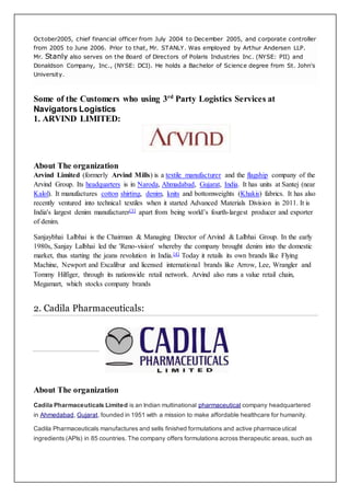 October2005, chief financial officer from July 2004 to December 2005, and corporate controller
from 2005 to June 2006. Prior to that, Mr. STANLY. Was employed by Arthur Andersen LLP.
Mr. Stanly also serves on the Board of Directors of Polaris Industries Inc. (NYSE: PII) and
Donaldson Company, Inc., (NYSE: DCI). He holds a Bachelor of Science degree from St. John's
University.
Some of the Customers who using 3rd
Party Logistics Services at
Navigators Logistics
1. ARVIND LIMITED:
About The organization
Arvind Limited (formerly Arvind Mills) is a textile manufacturer and the flagship company of the
Arvind Group. Its headquarters is in Naroda, Ahmadabad, Gujarat, India. It has units at Santej (near
Kalol). It manufactures cotton shirting, denim, knits and bottomweights (Khakis) fabrics. It has also
recently ventured into technical textiles when it started Advanced Materials Division in 2011. It is
India's largest denim manufacturer[3] apart from being world’s fourth-largest producer and exporter
of denim.
Sanjaybhai Lalbhai is the Chairman & Managing Director of Arvind & Lalbhai Group. In the early
1980s, Sanjay Lalbhai led the 'Reno-vision' whereby the company brought denim into the domestic
market, thus starting the jeans revolution in India.[4] Today it retails its own brands like Flying
Machine, Newport and Excalibur and licensed international brands like Arrow, Lee, Wrangler and
Tommy Hilfiger, through its nationwide retail network. Arvind also runs a value retail chain,
Megamart, which stocks company brands
2. Cadila Pharmaceuticals:
About The organization
Cadila Pharmaceuticals Limited is an Indian multinational pharmaceutical company headquartered
in Ahmedabad, Gujarat, founded in 1951 with a mission to make affordable healthcare for humanity.
Cadila Pharmaceuticals manufactures and sells finished formulations and active pharmaceutical
ingredients (APIs) in 85 countries. The company offers formulations across therapeutic areas, such as
 