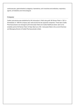 cardiovascular, gastrointestinal, analgesics, haematinics, anti-invectives and antibiotics, respiratory
agents, ant diabetics and immunological.
Company
Cadila Laboratories was established by Mr.Indravadan A. Modi along with Mr.Raman Patel in 1951 in
Ahmedabad. In 1995 the company was restructured into two separate companies. These were Cadila
Pharmaceuticals to be managed by Mr.Indravadan Modi and Cadila Healthcare which went to his
erstwhile partner Mr.Raman Patel. Dr.Rajiv Modi son of Mr. Indravadan Modi is the current Chairman
and Managing Director of Cadila Pharmaceuticals Limited.
 