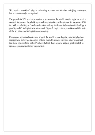3PL service providers’ play in enhancing services and thereby satisfying customers
has been universally recognized.
The growth in 3PL service providers is seen across the world. As the logistics service
demand increases, the challenges and opportunities will continue to increase. With
the wide availability of modern decision making tools and information technology a
paradigm shift in logistics is witnessed. Figure 2 depicts the evaluation and the state
of the art witnessed in logistics outsourcing.
Companies across industries and around the world regard logistics and supply chain
management as key components of their overall business success. Many users feel
that their relationships with 3PLs have helped them achieve critical goals related to
service, cost, and customer satisfaction.
 