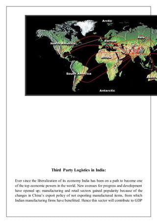 Third Party Logistics in India:
Ever since the liberalization of its economy India has been on a path to become one
of the top economic powers in the world. New avenues for progress and development
have opened up; manufacturing and retail sectors gained popularity because of the
changes in China’s export policy of not exporting manufactured items, from which
Indian manufacturing firms have benefitted. Hence this sector will contribute to GDP
 