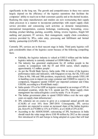 significantly in the long run. The growth and competitiveness in these two sectors
largely depend on the efficiency of the logistics operations that facilitate the
companies’ ability to reach out to their customers quickly and at the desired location.
Realizing this many manufacturers and retailers are now restructuring their supply
chain processes in a manner to incorporate partnerships with expert supply chain
service providers and outsourcing such activities as domestic transportation,
international transportation, customs brokerage, warehousing, forwarding, cross-
docking, product labeling, packing, assembly, kitting, reverse logistics, freight bill
auditing and payment, IT services, fleet management, supply chain consultancy
services provided by 3PLs, order entry, processing and fulfillment and limited
liability partnership (LLP)/4PL Service.
Currently 3PL services are in their nascent stage in India. Third party logistics will
gain considerable share of the logistics sector because of the following compelling
facts.
 Globally, the logistics industry is valued at US$3.5 trillion and the Indian
logistics industry is currently estimated at US$90 billion (CII)1.
 The industry has generated employment for 45 million people in the
country in comparison with the IT and ITES sector, which employs
approximately 4.3 million people1.
 As per the World Bank Survey, India ranks 39th in terms of the logistics
performance index and indicators, with Singapore on top, the UK, USA and
China in 9th, 14th and 30th positions, respectively. India spends US$1,148
in handling costs to import one cargo container and US$820 to export it. In
comparison, Singapore spends US$367 per imported container and China
US$390, according to a World Bank study1.
 India spends 13% of its GDP on logistics compared to an average of 10% in
developed countries, while the U.S. spends just 8%. Better supply chain
management has reduced logistics costs by nearly 1% in 10 years1.
 The Indian government plans to spend US$24 billion over the next eight
years on supply chain infrastructure1.
 3PL solutions are on course to grow at a compound annual growth rate
(CAGR) of over 16% from 2007-2010. Consequently, 3PL service
providers are expected to corner an increased share of the Indian logistics
pie, from 6% in FY2006 to 13% in FY2011, at a CAGR of 25% (CII)1.
 According to the ASSOCHAM2, outsourcing of 3PL businesses in India
should reach the value range above US$ 90 million by 2012 as the concept
first introduced in US and Europe is being adopted at a pace that will lead
 