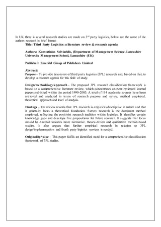 In UK there is several research studies are made on 3rd party logistics, below are the some of the
authors research in brief format:
Title: Third Party Logistics: a literature review & research agenda
Authors: Konstatinios Selviaridis, (Department of Management Science, Lancashire
University Management School, Lancashire (UK)
Publisher: Emerald Group of Publishers Limited
Abstract:
Purpose – To provide taxonomy of third party logistics (3PL) research and, based on that, to
develop a research agenda for this field of study.
Design/methodology/approach – The proposed 3PL research classification framework is
based on a comprehensive literature review, which concentrates on peer-reviewed journal
papers published within the period 1990-2005. A total of 114 academic sources have been
retrieved and analyzed in terms of research purpose and nature, method employed,
theoretical approach and level of analysis.
Findings – The review reveals that 3PL research is empirical-descriptive in nature and that
it generally lacks a theoretical foundation. Survey research is the dominant method
employed, reflecting the positivist research tradition within logistics. It identifies certain
knowledge gaps and develops five propositions for future research. It suggests that focus
should be directed towards more normative, theory-driven and qualitative method-based
studies. It also argues that further empirical research in relation to 3PL
design/implementation and fourth party logistics services is needed.
Originality/value – This paper fulfils an identified need for a comprehensive classification
framework of 3PL studies.
 