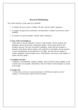 Research Methodology
The research objectives of this paper are as threefold:
1. To identify the success factors of Indian 3PL firms and their relative importance.
2. To analyze the gap between achievement and expectation as defined by the success factors
identified.
3. To prioritize the growth strategies and their relative importance.
3.1 Type of ResearchEmployed
In this paper we used an exploratory research to help formulate relevant questions and
hypotheses that can be the basis of subsequent inquiries into the issues faced by 3PL
providers and users. This type of research is particularly useful when the researcher is
uncertain of the theories that are relevant, and would like to seek insights and ask questions
to assess the phenomena he has observed in a new light. The tools one may employ to
conduct exploratory research include review of the literature, and surveys of the opinions of
experts and focus groups.
3.2 Sampling Procedure
I employed a non-probability sampling technique, Quota Sampling. Quota sampling is used
to ensure that a set of specific characteristics that are of interest to the investigator is present
in the sample.
3.3 Sample Size
To collect data we sent out a structured questionnaire to 220 third party logistics providers’
employees. 124 of the replies could be used for the analysis.
 