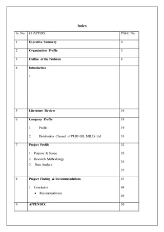 Index
Sr. No. CHAPTERS PAGE No.
1 Executive Summery 4
2 Organization Profile 5
3 Outline of the Problem 8
4 Introduction
1.
5 Literature Review 16
6 Company Profile
1. Profile
2. Distribution Channel of PURI OIL MILLS Ltd
18
19
31
7 Project Profile
1. Purpose & Scope
2. Research Methodology
3. Data Analysis
32
33
34
37
8 Project Finding & Recommendations
1. Conclusion
 Recommendation
47
48
49
9 APPENDIX 50
 