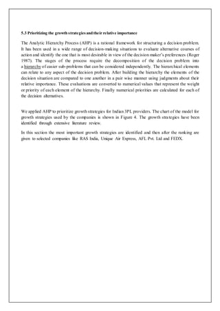 5.3 Prioritizing the growth strategiesand their relative importance
The Analytic Hierarchy Process (AHP) is a rational framework for structuring a decision problem.
It has been used in a wide range of decision-making situations to evaluate alternative courses of
action and identify the one that is most desirable in view of the decision maker’s preferences (Roger
1987). The stages of the process require the decomposition of the decision problem into
a hierarchy of easier sub-problems that can be considered independently. The hierarchical elements
can relate to any aspect of the decision problem. After building the hierarchy the elements of the
decision situation are compared to one another in a pair wise manner using judgments about their
relative importance. These evaluations are converted to numerical values that represent the weight
or priority of each element of the hierarchy. Finally numerical priorities are calculated for each of
the decision alternatives.
We applied AHP to prioritize growth strategies for Indian 3PL providers. The chart of the model for
growth strategies used by the companies is shown in Figure 4. The growth strategies have been
identified through extensive literature review.
In this section the most important growth strategies are identified and then after the ranking are
given to selected companies like RAS India, Unique Air Express, AFL Pvt. Ltd and FEDX.
 