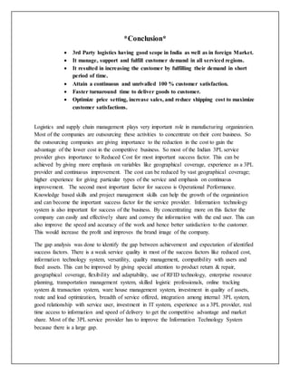 *Conclusion*
 3rd Party logistics having good scope in India as well as in foreign Market.
 It manage, support and fulfill customer demand in all serviced regions.
 It resulted in increasing the customer by fulfilling their demand in short
period of time.
 Attain a continuous and unrivalled 100 % customer satisfaction.
 Faster turnaround time to deliver goods to customer.
 Optimize price setting, increase sales, and reduce shipping cost to maximize
customer satisfactions.
Logistics and supply chain management plays very important role in manufacturing organization.
Most of the companies are outsourcing these activities to concentrate on their core business. So
the outsourcing companies are giving importance to the reduction in the cost to gain the
advantage of the lower cost in the competitive business. So most of the Indian 3PL service
provider gives importance to Reduced Cost for most important success factor. This can be
achieved by giving more emphasis on variables like geographical coverage, experience as a 3PL
provider and continuous improvement. The cost can be reduced by vast geographical coverage;
higher experience for giving particular types of the service and emphasis on continuous
improvement. The second most important factor for success is Operational Performance.
Knowledge based skills and project management skills can help the growth of the organization
and can become the important success factor for the service provider. Information technology
system is also important for success of the business. By concentrating more on this factor the
company can easily and effectively share and convey the information with the end user. This can
also improve the speed and accuracy of the work and hence better satisfaction to the customer.
This would increase the profit and improves the brand image of the company.
The gap analysis was done to identify the gap between achievement and expectation of identified
success factors. There is a weak service quality in most of the success factors like reduced cost,
information technology system, versatility, quality management, compatibility with users and
fixed assets. This can be improved by giving special attention to product return & repair,
geographical coverage, flexibility and adaptability, use of RFID technology, enterprise resource
planning, transportation management system, skilled logistic professionals, online tracking
system & transaction system, ware house management system, investment in quality of assets,
route and load optimization, breadth of service offered, integration among internal 3PL system,
good relationship with service user, investment in IT system, experience as a 3PL provider, real
time access to information and speed of delivery to get the competitive advantage and market
share. Most of the 3PL service provider has to improve the Information Technology System
because there is a large gap.
 