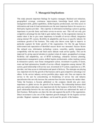 7. Managerial Implications
This study presents important findings for logistics managers. Realized cost reduction,
geographical coverage, continuous improvement, knowledge based skills, project
management skills, global capabilities, skilled logistics professionals, real time access to
information and route & load optimization are the most important factors for success as a
third party logistics provider. Also expertise in information technology system is gaining
importance to provide faster and better service-to-service user. This will not only give
competitive advantage but also help to gain market share. As the organization increase its
market share it has to give more importance to breadth of service offered, integration
among internal 3PL system, flexibility & adaptability and focus on specific industry for
continuous growth of the business. This study also throws some light to improve in
particular segment for better growth of the organization. For this the gap between
achievement and expectation of identified success factor was measured. Success factors
like reduced cost, information technology system, versatility, quality management,
compatibility with the users and fixed assets indicate weak service quality. This can be
improved by giving special attention to product return & repair, geographical coverage,
flexibility and adaptability, use of RFID technology, enterprise resource planning,
transportation management system, skilled logistic professionals, online tracking system
& transaction system, ware house management system, investment in quality of assets,
route and load optimization, breadth of service offered, integration among internal 3PL
system, good relationship with service user, investment in IT system, experience as a 3PL
provider, real time access to information and speed of delivery. The strategies are playing
very important role for the growth of the business and to gain competitive advantage over
others. In the service industry service portfolio plays major role. One can improve the
service to the user by concentrating on broadening of service line and industry
specialization this not only increase the customer base but also increase the market share.
Today the business is became globalized so the company should also give more
importance to global service for growth of the business. The relationship between third
party user and provider plays very important role for the business of the both. If there is a
good relationship between the user and provider then both can understand the need of
their business. Both parties can share the risk and augment the profit of the organization.
Direct investment is also one of the important growth strategies for the logistics service
provider. Regional expansion and alliance can be used for growth of the business.
 