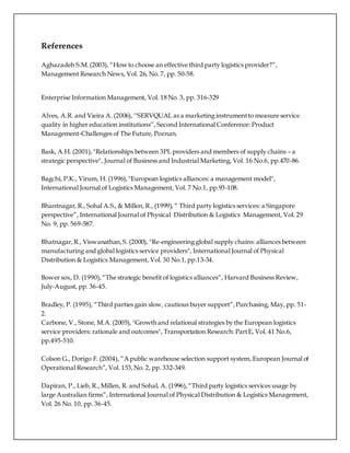 References
Aghazadeh S.M.(2003), “How to choose an effective third party logistics provider?”,
Management Research News, Vol. 26, No. 7, pp. 50-58.
Enterprise Information Management, Vol. 18 No. 3, pp. 316-329
Alves, A.R. and Vieira A. (2006), ‘‘SERVQUAL as a marketing instrumentto measure service
quality in higher education institutions’’, Second International Conference: Product
Management-Challenges of The Future, Poznan.
Bask, A.H. (2001),"Relationships between 3PL providers and members of supply chains – a
strategic perspective", Journal of Business and Industrial Marketing, Vol. 16 No.6, pp.470-86.
Bagchi, P.K., Virum, H. (1996),"European logistics alliances: a management model",
International Journal of Logistics Management, Vol. 7 No.1, pp.93-108.
Bhantnagar, R., Sohal A.S., & Millen, R., (1999), “ Third party logistics services: a Singapore
perspective”, International Journal of Physical Distribution & Logistics Management, Vol. 29
No. 9, pp. 569-587.
Bhatnagar,R., Viswanathan,S. (2000), "Re-engineering global supply chains: alliances between
manufacturing and global logistics service providers", International Journal of Physical
Distribution & Logistics Management, Vol. 30 No.1,pp.13-34.
Bower sox, D. (1990),“The strategic benefit of logistics alliances”, Harvard Business Review,
July-August, pp. 36-45.
Bradley, P. (1995), “Third parties gain slow, cautious buyer support”,Purchasing, May, pp. 51-
2.
Carbone, V., Stone, M.A.(2005), "Growth and relational strategies by the European logistics
service providers: rationale and outcomes", Transportation Research: PartE, Vol. 41 No.6,
pp.495-510.
Colson G., Dorigo F. (2004), “A public warehouse selection support system, European Journal of
Operational Research”, Vol. 153,No. 2, pp. 332-349.
Dapiran, P., Lieb, R., Millen, R. and Sohal, A. (1996),“Third party logistics services usage by
large Australian firms”, International Journal of Physical Distribution & Logistics Management,
Vol. 26 No. 10, pp. 36-45.
 