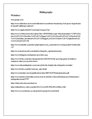 Bibliography
Websites:
www.google.com
http://www.slideshare.net/search/slideshow?searchfrom=header&q=3rd+party+logistics&u
d=any&ft=all&lang=en&sort=
http://www.supplychain247.com/topic/category/3pl
http://www.scribd.com/archive/plans?doc=28701545&escape=false&metadata=%7B%22co
ntext%22%3A%22archive%22%2C%22page%22%3A%22read%22%2C%22action%22
%3A%22toolbar_download%22%2C%22logged_in%22%3Afalse%2C%22platform%22
%3A%22web%22%7D
http://www.ieimobile.com/index.php?option=com_content&view=category&id=21&Itemid
=27
http://www.decisioncraft.com/dmdirect/logistics_optimization.htm
http://www.ltdmgmt.com/logistics-providers.asp
http://www.forbes.com/sites/morganhartley/2013/01/24/the-growing-pains-of-indian-e-
commerce-what-you-need-to-know/
http://www.inboundlogistics.com/cms/article/the-bright-side-of-logistics-in-india/
http://www.forbes.com/fdc/welcome_mjx.shtml
http://www.iimahd.ernet.in/publications/data/2007-03-07Pankajchandra.pdf
http://www.businesswireindia.com/news/news-details/r-chrysal-fashions-pvt-ltd-launches-
mybagsdirectcom/37757
http://whatsurkeeda.com/about-us
http://onlinelibrary.wiley.com/doi/10.1111/j.2158-1592.2011.01004.x/full
http://www.research.lancs.ac.uk/portal/en/projects/search.html
 