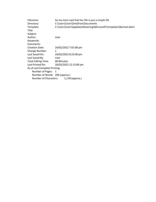 Filename: So my mom said that her life is just a simple life
Directory: C:UsersUserOneDriveDocuments
Template: C:UsersUserAppDataRoamingMicrosoftTemplatesNormal.dotm
Title:
Subject:
Author: User
Keywords:
Comments:
Creation Date: 24/02/2022 7:01:00 pm
Change Number: 1
Last Saved On: 24/02/2022 8:23:00 pm
Last Saved By: User
Total Editing Time: 68 Minutes
Last Printed On: 26/02/2022 12:13:00 pm
As of Last Complete Printing
Number of Pages: 1
Number of Words: 206 (approx.)
Number of Characters: 1,178 (approx.)
 