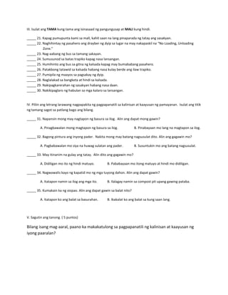 III. Isulat ang TAMA kung tama ang isinasaad ng pangungusap at MALI kung hindi.
_____ 21. Kapag pumupunta kami sa mall, kahit saan na lang pinaparada ng tatay ang sasakyan.
_____ 22. Naghihintay ng pasahero ang drayber ng dyip sa lugar na may nakapaskil na “No Loading, Unloading
Zone.”
_____ 23. Nag-aabang ng bus sa tamang sakayan.
_____ 24. Sumusunod sa batas trapiko kapag nasa lansangan.
_____ 25. Humihinto ang bus sa gitna ng kalsada kapag may bumababang pasahero.
_____ 26. Patakbong tatawid sa kalsada habang nasa kulay berde ang ilaw trapiko.
_____ 27. Pumipila ng maayos sa pagsakay ng dyip.
_____ 28. Naglalakad sa bangketa at hindi sa kalsada.
_____ 29. Nakipagkarerahan ng sasakyan habang nasa daan.
_____ 30. Nakikipaglaro ng habulan sa mga kalaro sa lansangan.

IV. Piliin ang letrang larawang nagpapakita ng pagpapanatili sa kalinisan at kaayusan ng pamayanan. Isulat ang titik
ng tamang sagot sa patlang bago ang bilang.
_____ 31. Napansin mong may nagtapon ng basura sa ilog. Alin ang dapat mong gawin?
A. Pinagbawalan mong magtapon ng basura sa ilog.

B. Pinabayaan mo lang na magtapon sa ilog.

_____ 32. Bagong pintura ang inyong pader. Nakita mong may batang nagsusulat dito. Alin ang gagawin mo?
A. Pagbabawalan mo siya na huwag sulatan ang pader.

B. Susuntukin mo ang batang nagsusulat.

_____ 33. May itinanim na gulay ang tatay. Alin dito ang gagawin mo?
A. Didiligan mo ito ng hindi matuyo.

B. Pababayaan mo itong matuyo at hindi mo didiligan.

_____ 34. Nagwawalis kayo ng kapatid mo ng mga tuyong dahon. Alin ang dapat gawin?
A. Itatapon namin sa ilog ang mga ito.

B. Ilalagay namin sa compost pit upang gawing pataba.

_____ 35. Kumakain ka ng siopao. Alin ang dapat gawin sa balat nito?
A. Itatapon ko ang balat sa basurahan.

B. Ikakalat ko ang balat sa kung saan lang.

V. Sagutin ang tanong. ( 5 puntos)

Bilang isang mag-aaral, paano ka makakatulong sa pagpapanatili ng kalinisan at kaayusan ng
iyong paaralan?

 