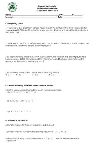 Colegio San Patricio
                                         3rd Period Math Review
                                         School Year 2009 – 2010

Name ___________________________________________________List No._________8th_________
Teacher_________________________________________________ Date_______________________


I. Comparing Ratios

1. You need to buy a bottle of catsup. As you look at the bottles on the shelf, you notice that
you can pay $2.70 for an 18 oz. bottle, or you can pay $1.68 for a 12 oz. bottle. Which bottle is
the better buy?




2. In a major city, 8% of the potential work force, which consists of 550,000 people, are
unemployed. How many people are unemployed?




3.) A large university employs 275 work study students. The 150 men that are employed take
home a total of $6,000 per week, and the 125 women earn $5,625 per week. Who, on the
average, makes more, a man or a woman?




4.) If you have 3 dogs out of 10 pets, which is the dog’s ratio?
a) 0.7       b) 0.3             c) 0.75             d) 0.45




II. Central Tendency Measures (Mean, median, mode)

5.) In the following exercises find the mean, median and mode.
  a) 6, 7, 12, 14, 12, 11, 10, 12, 9, 10



 b) 10, 12, 12, 14, 20, 16, 12, 14, 11




 c) 4, 8, 3, 4, 9, 7, 8, 3, 2, 4, 3



III. Numerical Sequences

6.) What is the rule for the next sequence: 3, 5, 7, 9, …?


7.) What is the next number in the following sequence: 1, 4, 7, 10 …?


8.) From the following numerical sequence -2, 3, 8, 13, …, what is the number on the
7th.position?
 