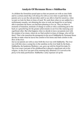 Analysis Of Hermann Hesse s Siddhartha
As children the formalities posed upon us that our parents are with us since birth
and to a certain extent they will always be with us even when we part home. Our
parents serve us are the sole providers until we are able to fend for ourselves, when
we part we look for them in times of need. We seek them when we are sadden by a
misfortunate casualty, not obtaining the raise at work one hoped for or not being
able to purchase the house you had been planning to live on. They are there in
moments of transition, moments of change to sooth us with a comforting pat in the
back or a graceful hug for the greater achievements in our lives like marrying your
significant other. But what happens when we decide to leave our parents nest with
the mindset of no return, where do we find comfort in times of change, who will be
there? That is the transition the protagonist in the novel Siddhartha by Hermann Hesse
decides to make when he leaves the comfort of his home and finds comfort in the
flow of the river.
Just as our parents are with us since birth the river was with Siddhartha. The river
was with him since a young boy in the sunshine on the river bank by the boats...
Siddhartha, the handsome Brahmin s son, grew up with his friend Govinda (3).
The river wasn t just part of his childhood but it played a significant role in his
religion. As the river was part of his morning holy ablutions (3) it served as the
proxy to his daily purification. Siddhartha s early exposure set up his
 