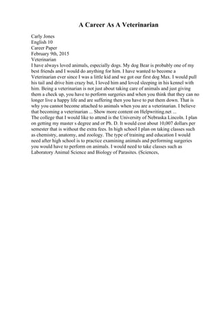 A Career As A Veterinarian
Carly Jones
English 10
Career Paper
February 9th, 2015
Veterinarian
I have always loved animals, especially dogs. My dog Bear is probably one of my
best friends and I would do anything for him. I have wanted to become a
Veterinarian ever since I was a little kid and we got our first dog Max. I would pull
his tail and drive him crazy but, I loved him and loved sleeping in his kennel with
him. Being a veterinarian is not just about taking care of animals and just giving
them a check up, you have to perform surgeries and when you think that they can no
longer live a happy life and are suffering then you have to put them down. That is
why you cannot become attached to animals when you are a veterinarian. I believe
that becoming a veterinarian ... Show more content on Helpwriting.net ...
The college that I would like to attend is the University of Nebraska Lincoln. I plan
on getting my master s degree and or Ph. D. It would cost about 10,007 dollars per
semester that is without the extra fees. In high school I plan on taking classes such
as chemistry, anatomy, and zoology. The type of training and education I would
need after high school is to practice examining animals and performing surgeries
you would have to perform on animals. I would need to take classes such as
Laboratory Animal Science and Biology of Parasites. (Sciences,
 