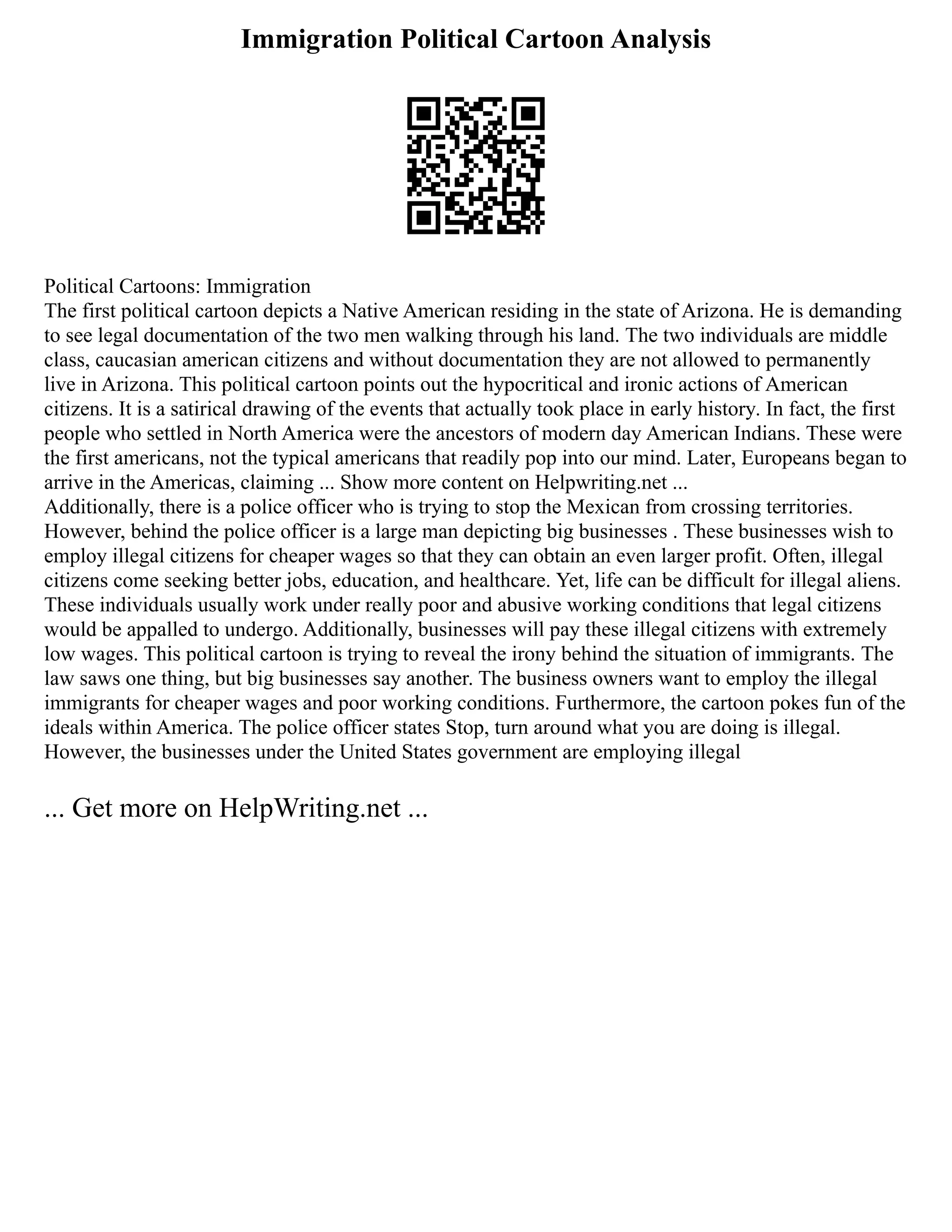 Immigration Political Cartoon Analysis
Political Cartoons: Immigration
The first political cartoon depicts a Native American residing in the state of Arizona. He is demanding
to see legal documentation of the two men walking through his land. The two individuals are middle
class, caucasian american citizens and without documentation they are not allowed to permanently
live in Arizona. This political cartoon points out the hypocritical and ironic actions of American
citizens. It is a satirical drawing of the events that actually took place in early history. In fact, the first
people who settled in North America were the ancestors of modern day American Indians. These were
the first americans, not the typical americans that readily pop into our mind. Later, Europeans began to
arrive in the Americas, claiming ... Show more content on Helpwriting.net ...
Additionally, there is a police officer who is trying to stop the Mexican from crossing territories.
However, behind the police officer is a large man depicting big businesses . These businesses wish to
employ illegal citizens for cheaper wages so that they can obtain an even larger profit. Often, illegal
citizens come seeking better jobs, education, and healthcare. Yet, life can be difficult for illegal aliens.
These individuals usually work under really poor and abusive working conditions that legal citizens
would be appalled to undergo. Additionally, businesses will pay these illegal citizens with extremely
low wages. This political cartoon is trying to reveal the irony behind the situation of immigrants. The
law saws one thing, but big businesses say another. The business owners want to employ the illegal
immigrants for cheaper wages and poor working conditions. Furthermore, the cartoon pokes fun of the
ideals within America. The police officer states Stop, turn around what you are doing is illegal.
However, the businesses under the United States government are employing illegal
... Get more on HelpWriting.net ...
 