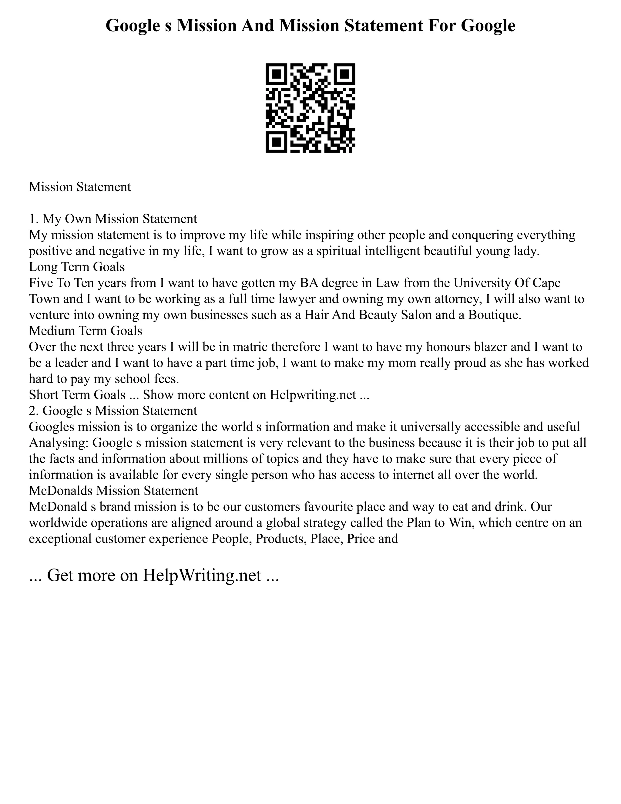 Google s Mission And Mission Statement For Google
Mission Statement
1. My Own Mission Statement
My mission statement is to improve my life while inspiring other people and conquering everything
positive and negative in my life, I want to grow as a spiritual intelligent beautiful young lady.
Long Term Goals
Five To Ten years from I want to have gotten my BA degree in Law from the University Of Cape
Town and I want to be working as a full time lawyer and owning my own attorney, I will also want to
venture into owning my own businesses such as a Hair And Beauty Salon and a Boutique.
Medium Term Goals
Over the next three years I will be in matric therefore I want to have my honours blazer and I want to
be a leader and I want to have a part time job, I want to make my mom really proud as she has worked
hard to pay my school fees.
Short Term Goals ... Show more content on Helpwriting.net ...
2. Google s Mission Statement
Googles mission is to organize the world s information and make it universally accessible and useful
Analysing: Google s mission statement is very relevant to the business because it is their job to put all
the facts and information about millions of topics and they have to make sure that every piece of
information is available for every single person who has access to internet all over the world.
McDonalds Mission Statement
McDonald s brand mission is to be our customers favourite place and way to eat and drink. Our
worldwide operations are aligned around a global strategy called the Plan to Win, which centre on an
exceptional customer experience People, Products, Place, Price and
... Get more on HelpWriting.net ...
 