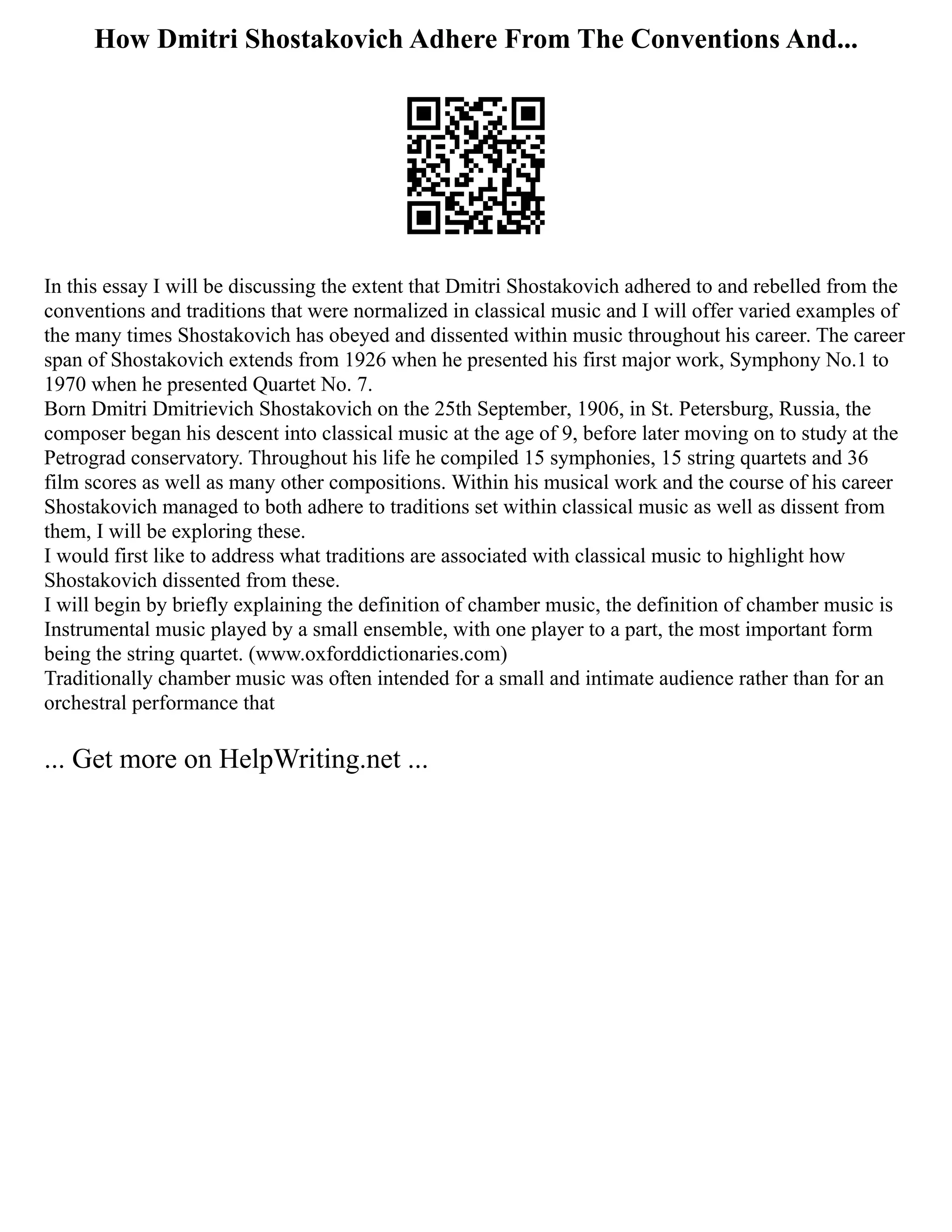 How Dmitri Shostakovich Adhere From The Conventions And...
In this essay I will be discussing the extent that Dmitri Shostakovich adhered to and rebelled from the
conventions and traditions that were normalized in classical music and I will offer varied examples of
the many times Shostakovich has obeyed and dissented within music throughout his career. The career
span of Shostakovich extends from 1926 when he presented his first major work, Symphony No.1 to
1970 when he presented Quartet No. 7.
Born Dmitri Dmitrievich Shostakovich on the 25th September, 1906, in St. Petersburg, Russia, the
composer began his descent into classical music at the age of 9, before later moving on to study at the
Petrograd conservatory. Throughout his life he compiled 15 symphonies, 15 string quartets and 36
film scores as well as many other compositions. Within his musical work and the course of his career
Shostakovich managed to both adhere to traditions set within classical music as well as dissent from
them, I will be exploring these.
I would first like to address what traditions are associated with classical music to highlight how
Shostakovich dissented from these.
I will begin by briefly explaining the definition of chamber music, the definition of chamber music is
Instrumental music played by a small ensemble, with one player to a part, the most important form
being the string quartet. (www.oxforddictionaries.com)
Traditionally chamber music was often intended for a small and intimate audience rather than for an
orchestral performance that
... Get more on HelpWriting.net ...
 