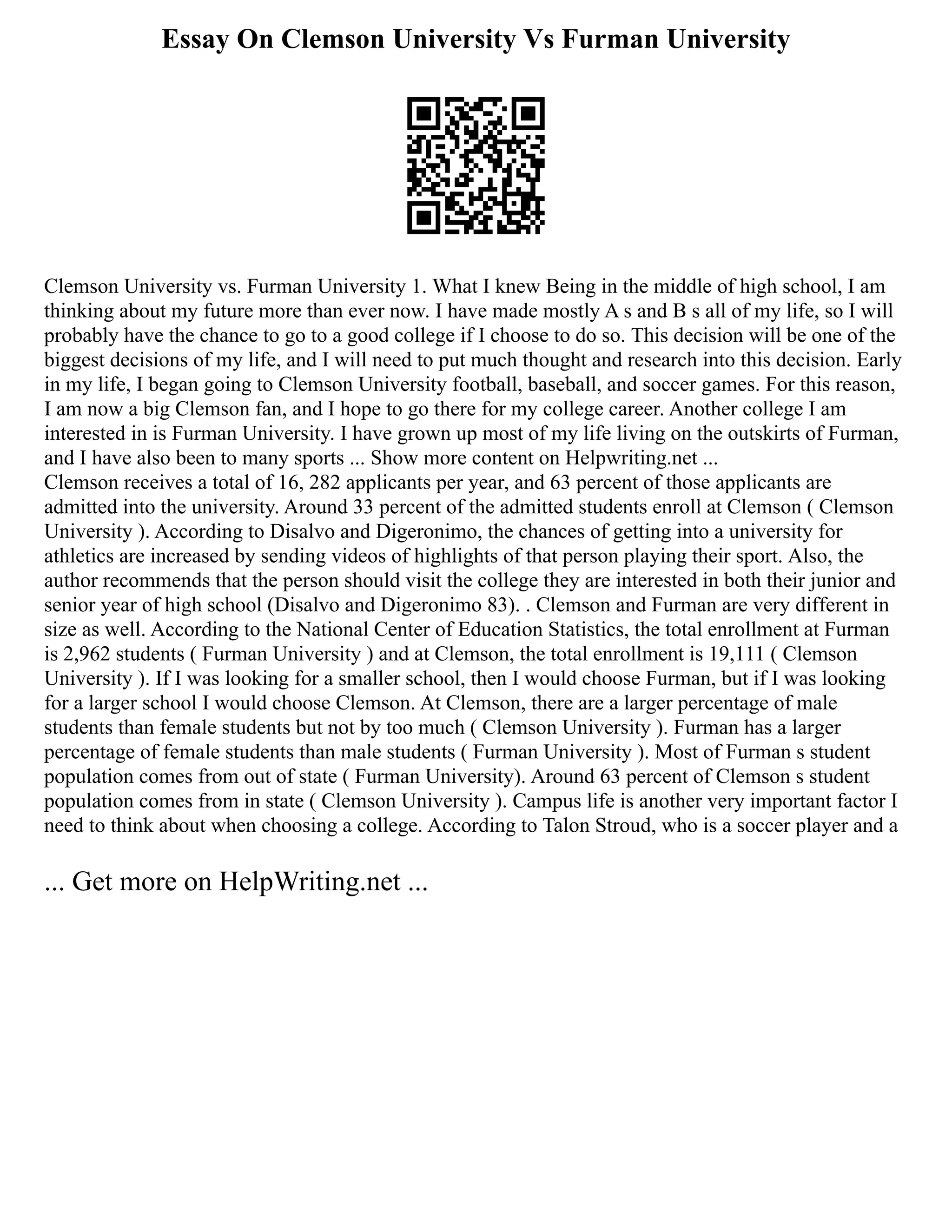 Essay On Clemson University Vs Furman University
Clemson University vs. Furman University 1. What I knew Being in the middle of high school, I am
thinking about my future more than ever now. I have made mostly A s and B s all of my life, so I will
probably have the chance to go to a good college if I choose to do so. This decision will be one of the
biggest decisions of my life, and I will need to put much thought and research into this decision. Early
in my life, I began going to Clemson University football, baseball, and soccer games. For this reason,
I am now a big Clemson fan, and I hope to go there for my college career. Another college I am
interested in is Furman University. I have grown up most of my life living on the outskirts of Furman,
and I have also been to many sports ... Show more content on Helpwriting.net ...
Clemson receives a total of 16, 282 applicants per year, and 63 percent of those applicants are
admitted into the university. Around 33 percent of the admitted students enroll at Clemson ( Clemson
University ). According to Disalvo and Digeronimo, the chances of getting into a university for
athletics are increased by sending videos of highlights of that person playing their sport. Also, the
author recommends that the person should visit the college they are interested in both their junior and
senior year of high school (Disalvo and Digeronimo 83). . Clemson and Furman are very different in
size as well. According to the National Center of Education Statistics, the total enrollment at Furman
is 2,962 students ( Furman University ) and at Clemson, the total enrollment is 19,111 ( Clemson
University ). If I was looking for a smaller school, then I would choose Furman, but if I was looking
for a larger school I would choose Clemson. At Clemson, there are a larger percentage of male
students than female students but not by too much ( Clemson University ). Furman has a larger
percentage of female students than male students ( Furman University ). Most of Furman s student
population comes from out of state ( Furman University). Around 63 percent of Clemson s student
population comes from in state ( Clemson University ). Campus life is another very important factor I
need to think about when choosing a college. According to Talon Stroud, who is a soccer player and a
... Get more on HelpWriting.net ...
 