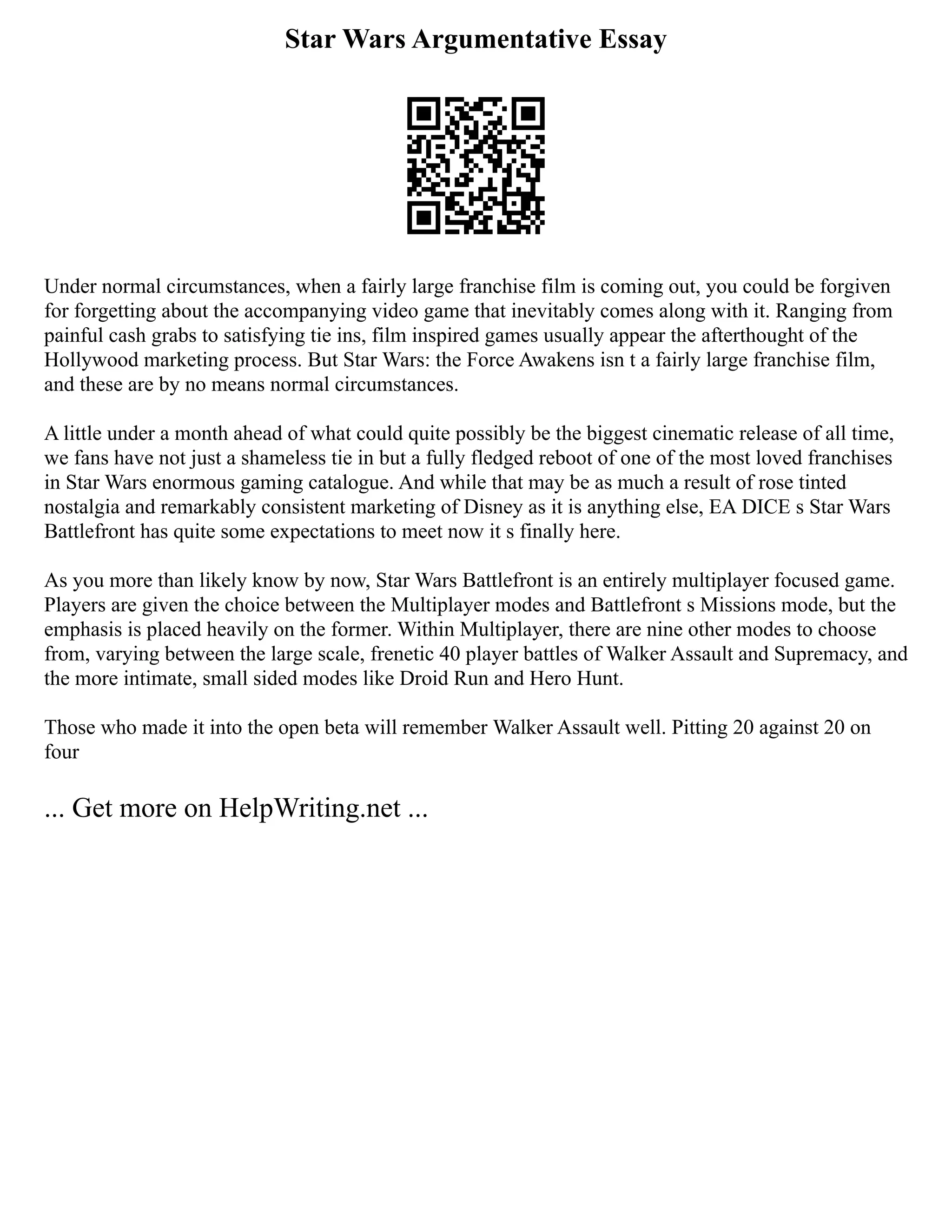 Star Wars Argumentative Essay
Under normal circumstances, when a fairly large franchise film is coming out, you could be forgiven
for forgetting about the accompanying video game that inevitably comes along with it. Ranging from
painful cash grabs to satisfying tie ins, film inspired games usually appear the afterthought of the
Hollywood marketing process. But Star Wars: the Force Awakens isn t a fairly large franchise film,
and these are by no means normal circumstances.
A little under a month ahead of what could quite possibly be the biggest cinematic release of all time,
we fans have not just a shameless tie in but a fully fledged reboot of one of the most loved franchises
in Star Wars enormous gaming catalogue. And while that may be as much a result of rose tinted
nostalgia and remarkably consistent marketing of Disney as it is anything else, EA DICE s Star Wars
Battlefront has quite some expectations to meet now it s finally here.
As you more than likely know by now, Star Wars Battlefront is an entirely multiplayer focused game.
Players are given the choice between the Multiplayer modes and Battlefront s Missions mode, but the
emphasis is placed heavily on the former. Within Multiplayer, there are nine other modes to choose
from, varying between the large scale, frenetic 40 player battles of Walker Assault and Supremacy, and
the more intimate, small sided modes like Droid Run and Hero Hunt.
Those who made it into the open beta will remember Walker Assault well. Pitting 20 against 20 on
four
... Get more on HelpWriting.net ...
 
