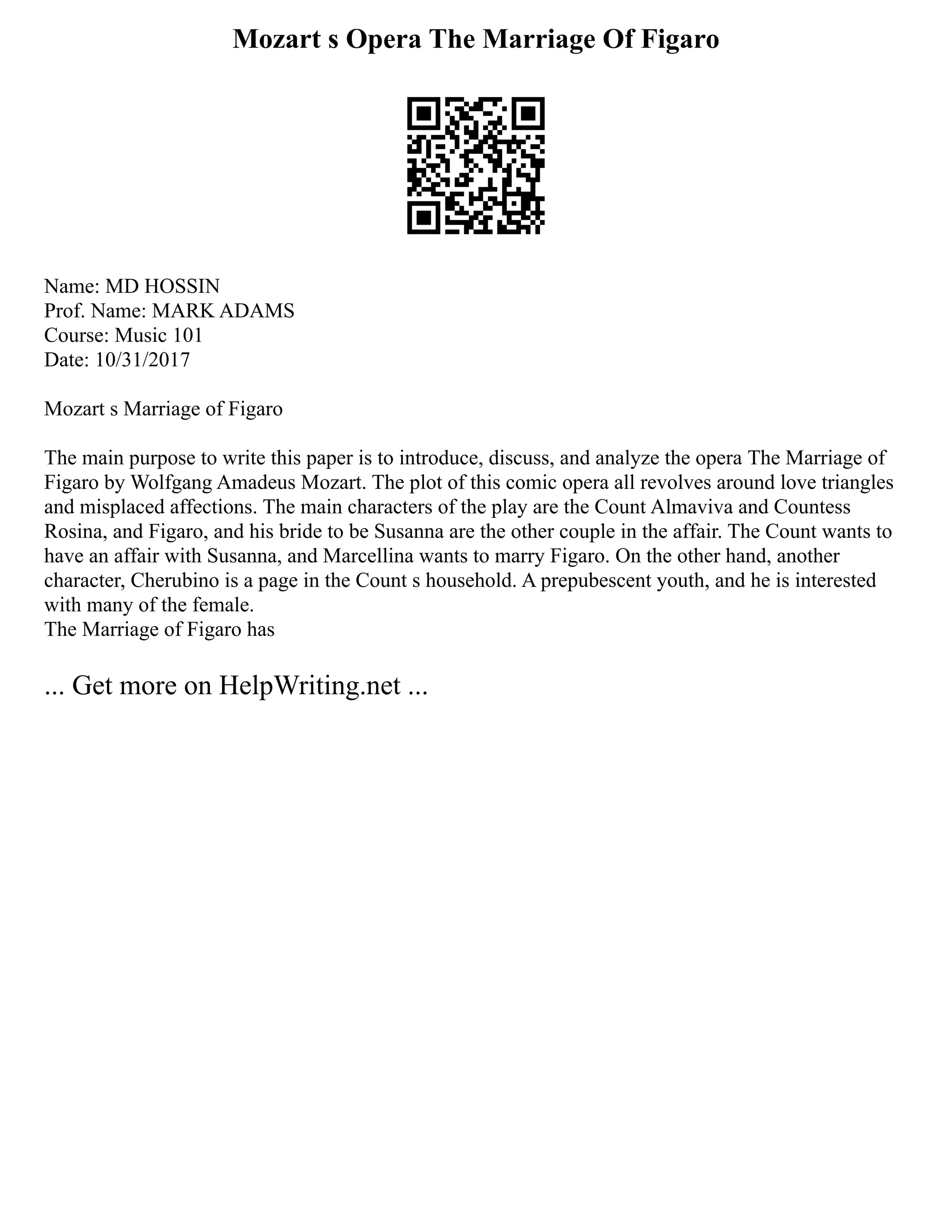 Mozart s Opera The Marriage Of Figaro
Name: MD HOSSIN
Prof. Name: MARK ADAMS
Course: Music 101
Date: 10/31/2017
Mozart s Marriage of Figaro
The main purpose to write this paper is to introduce, discuss, and analyze the opera The Marriage of
Figaro by Wolfgang Amadeus Mozart. The plot of this comic opera all revolves around love triangles
and misplaced affections. The main characters of the play are the Count Almaviva and Countess
Rosina, and Figaro, and his bride to be Susanna are the other couple in the affair. The Count wants to
have an affair with Susanna, and Marcellina wants to marry Figaro. On the other hand, another
character, Cherubino is a page in the Count s household. A prepubescent youth, and he is interested
with many of the female.
The Marriage of Figaro has
... Get more on HelpWriting.net ...
 