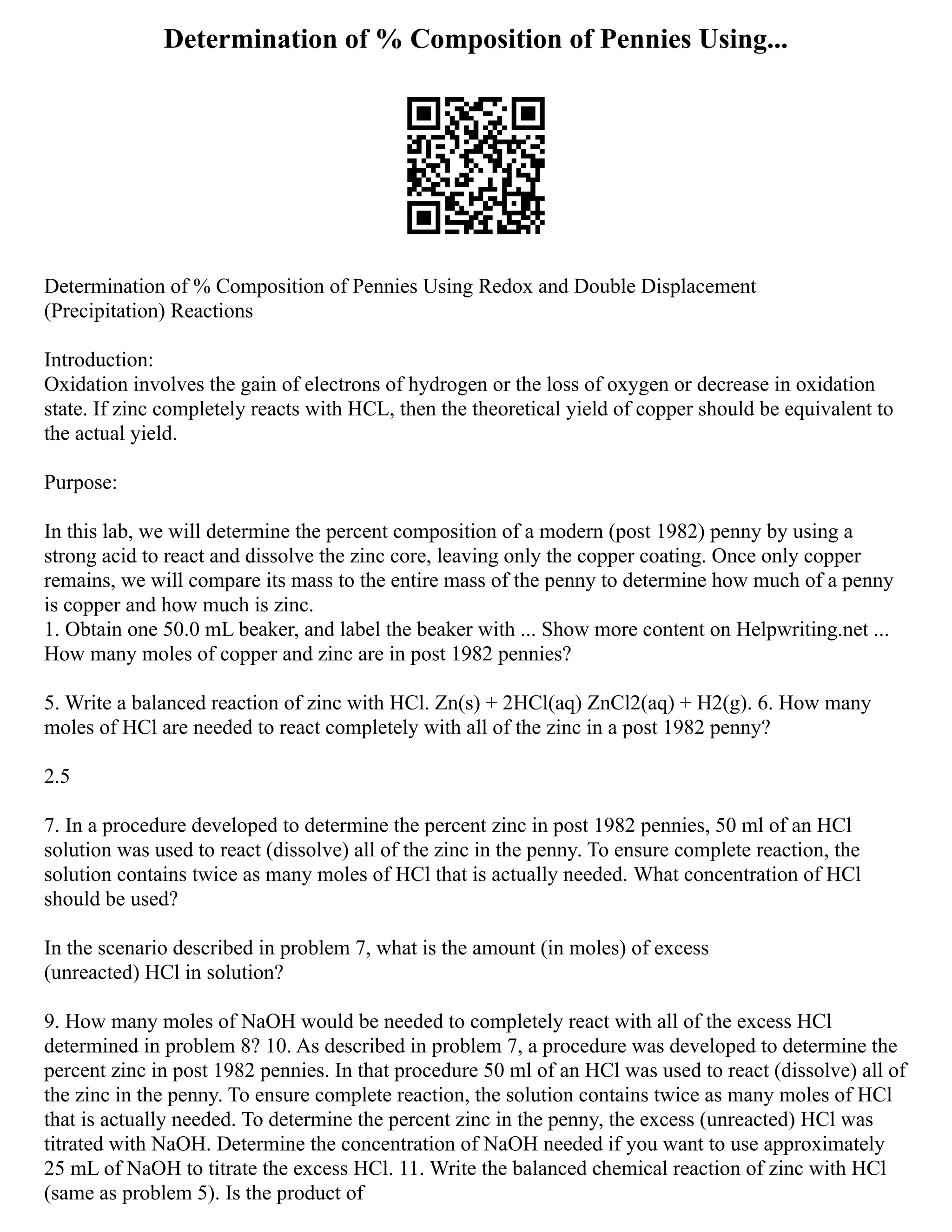 Determination of % Composition of Pennies Using...
Determination of % Composition of Pennies Using Redox and Double Displacement
(Precipitation) Reactions
Introduction:
Oxidation involves the gain of electrons of hydrogen or the loss of oxygen or decrease in oxidation
state. If zinc completely reacts with HCL, then the theoretical yield of copper should be equivalent to
the actual yield.
Purpose:
In this lab, we will determine the percent composition of a modern (post 1982) penny by using a
strong acid to react and dissolve the zinc core, leaving only the copper coating. Once only copper
remains, we will compare its mass to the entire mass of the penny to determine how much of a penny
is copper and how much is zinc.
1. Obtain one 50.0 mL beaker, and label the beaker with ... Show more content on Helpwriting.net ...
How many moles of copper and zinc are in post 1982 pennies?
5. Write a balanced reaction of zinc with HCl. Zn(s) + 2HCl(aq) ZnCl2(aq) + H2(g). 6. How many
moles of HCl are needed to react completely with all of the zinc in a post 1982 penny?
2.5
7. In a procedure developed to determine the percent zinc in post 1982 pennies, 50 ml of an HCl
solution was used to react (dissolve) all of the zinc in the penny. To ensure complete reaction, the
solution contains twice as many moles of HCl that is actually needed. What concentration of HCl
should be used?
In the scenario described in problem 7, what is the amount (in moles) of excess
(unreacted) HCl in solution?
9. How many moles of NaOH would be needed to completely react with all of the excess HCl
determined in problem 8? 10. As described in problem 7, a procedure was developed to determine the
percent zinc in post 1982 pennies. In that procedure 50 ml of an HCl was used to react (dissolve) all of
the zinc in the penny. To ensure complete reaction, the solution contains twice as many moles of HCl
that is actually needed. To determine the percent zinc in the penny, the excess (unreacted) HCl was
titrated with NaOH. Determine the concentration of NaOH needed if you want to use approximately
25 mL of NaOH to titrate the excess HCl. 11. Write the balanced chemical reaction of zinc with HCl
(same as problem 5). Is the product of
 