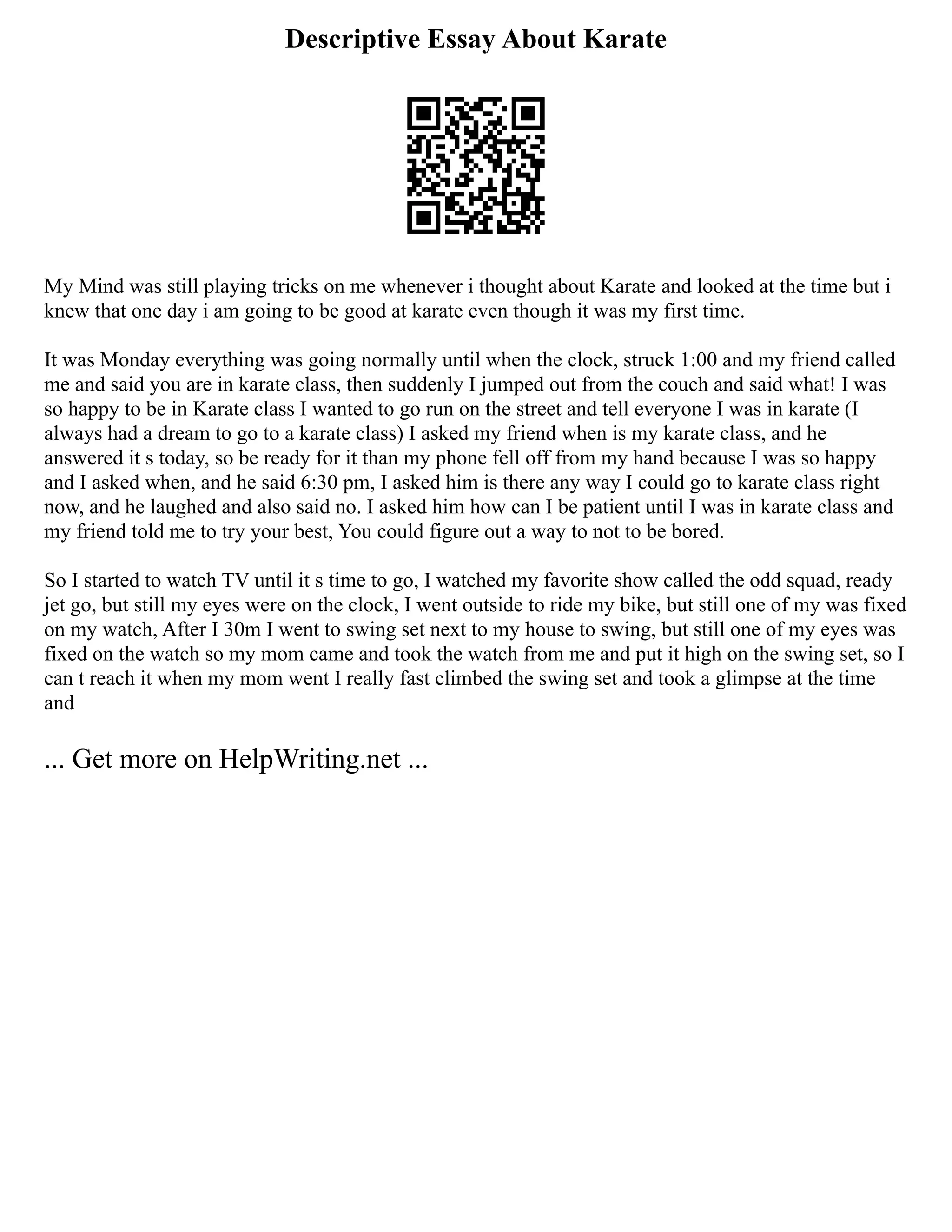 Descriptive Essay About Karate
My Mind was still playing tricks on me whenever i thought about Karate and looked at the time but i
knew that one day i am going to be good at karate even though it was my first time.
It was Monday everything was going normally until when the clock, struck 1:00 and my friend called
me and said you are in karate class, then suddenly I jumped out from the couch and said what! I was
so happy to be in Karate class I wanted to go run on the street and tell everyone I was in karate (I
always had a dream to go to a karate class) I asked my friend when is my karate class, and he
answered it s today, so be ready for it than my phone fell off from my hand because I was so happy
and I asked when, and he said 6:30 pm, I asked him is there any way I could go to karate class right
now, and he laughed and also said no. I asked him how can I be patient until I was in karate class and
my friend told me to try your best, You could figure out a way to not to be bored.
So I started to watch TV until it s time to go, I watched my favorite show called the odd squad, ready
jet go, but still my eyes were on the clock, I went outside to ride my bike, but still one of my was fixed
on my watch, After I 30m I went to swing set next to my house to swing, but still one of my eyes was
fixed on the watch so my mom came and took the watch from me and put it high on the swing set, so I
can t reach it when my mom went I really fast climbed the swing set and took a glimpse at the time
and
... Get more on HelpWriting.net ...
 