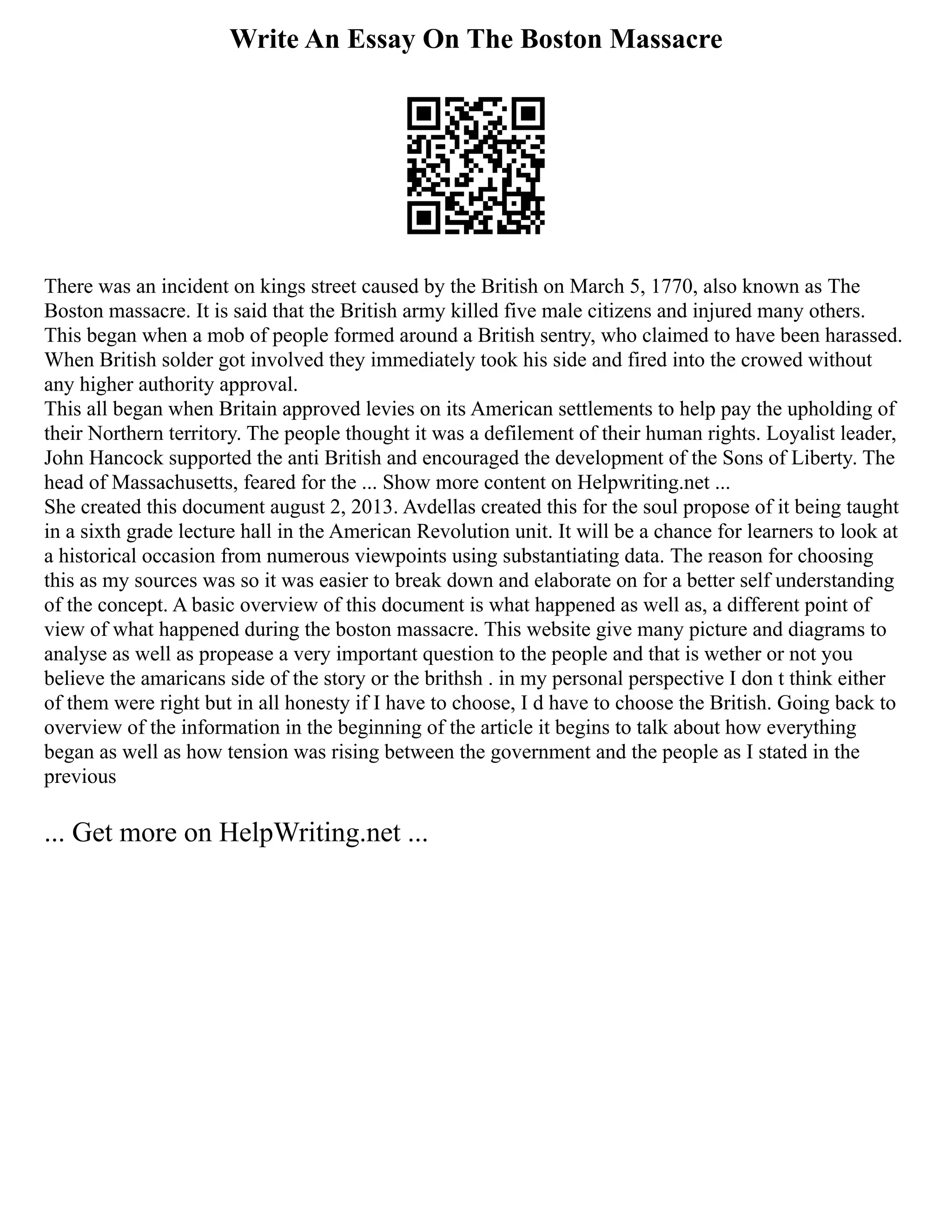 Write An Essay On The Boston Massacre
There was an incident on kings street caused by the British on March 5, 1770, also known as The
Boston massacre. It is said that the British army killed five male citizens and injured many others.
This began when a mob of people formed around a British sentry, who claimed to have been harassed.
When British solder got involved they immediately took his side and fired into the crowed without
any higher authority approval.
This all began when Britain approved levies on its American settlements to help pay the upholding of
their Northern territory. The people thought it was a defilement of their human rights. Loyalist leader,
John Hancock supported the anti British and encouraged the development of the Sons of Liberty. The
head of Massachusetts, feared for the ... Show more content on Helpwriting.net ...
She created this document august 2, 2013. Avdellas created this for the soul propose of it being taught
in a sixth grade lecture hall in the American Revolution unit. It will be a chance for learners to look at
a historical occasion from numerous viewpoints using substantiating data. The reason for choosing
this as my sources was so it was easier to break down and elaborate on for a better self understanding
of the concept. A basic overview of this document is what happened as well as, a different point of
view of what happened during the boston massacre. This website give many picture and diagrams to
analyse as well as propease a very important question to the people and that is wether or not you
believe the amaricans side of the story or the brithsh . in my personal perspective I don t think either
of them were right but in all honesty if I have to choose, I d have to choose the British. Going back to
overview of the information in the beginning of the article it begins to talk about how everything
began as well as how tension was rising between the government and the people as I stated in the
previous
... Get more on HelpWriting.net ...
 