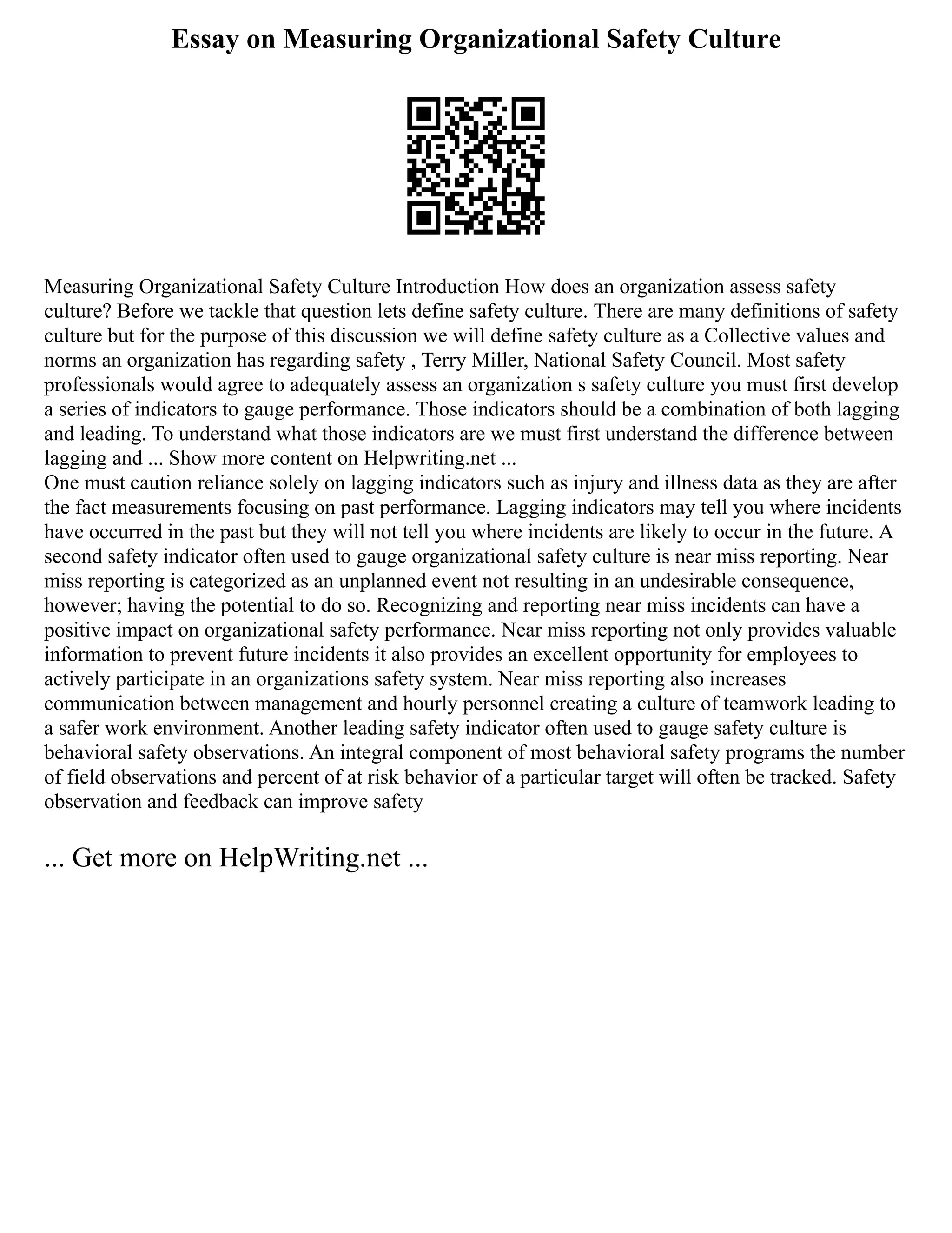 Essay on Measuring Organizational Safety Culture
Measuring Organizational Safety Culture Introduction How does an organization assess safety
culture? Before we tackle that question lets define safety culture. There are many definitions of safety
culture but for the purpose of this discussion we will define safety culture as a Collective values and
norms an organization has regarding safety , Terry Miller, National Safety Council. Most safety
professionals would agree to adequately assess an organization s safety culture you must first develop
a series of indicators to gauge performance. Those indicators should be a combination of both lagging
and leading. To understand what those indicators are we must first understand the difference between
lagging and ... Show more content on Helpwriting.net ...
One must caution reliance solely on lagging indicators such as injury and illness data as they are after
the fact measurements focusing on past performance. Lagging indicators may tell you where incidents
have occurred in the past but they will not tell you where incidents are likely to occur in the future. A
second safety indicator often used to gauge organizational safety culture is near miss reporting. Near
miss reporting is categorized as an unplanned event not resulting in an undesirable consequence,
however; having the potential to do so. Recognizing and reporting near miss incidents can have a
positive impact on organizational safety performance. Near miss reporting not only provides valuable
information to prevent future incidents it also provides an excellent opportunity for employees to
actively participate in an organizations safety system. Near miss reporting also increases
communication between management and hourly personnel creating a culture of teamwork leading to
a safer work environment. Another leading safety indicator often used to gauge safety culture is
behavioral safety observations. An integral component of most behavioral safety programs the number
of field observations and percent of at risk behavior of a particular target will often be tracked. Safety
observation and feedback can improve safety
... Get more on HelpWriting.net ...
 