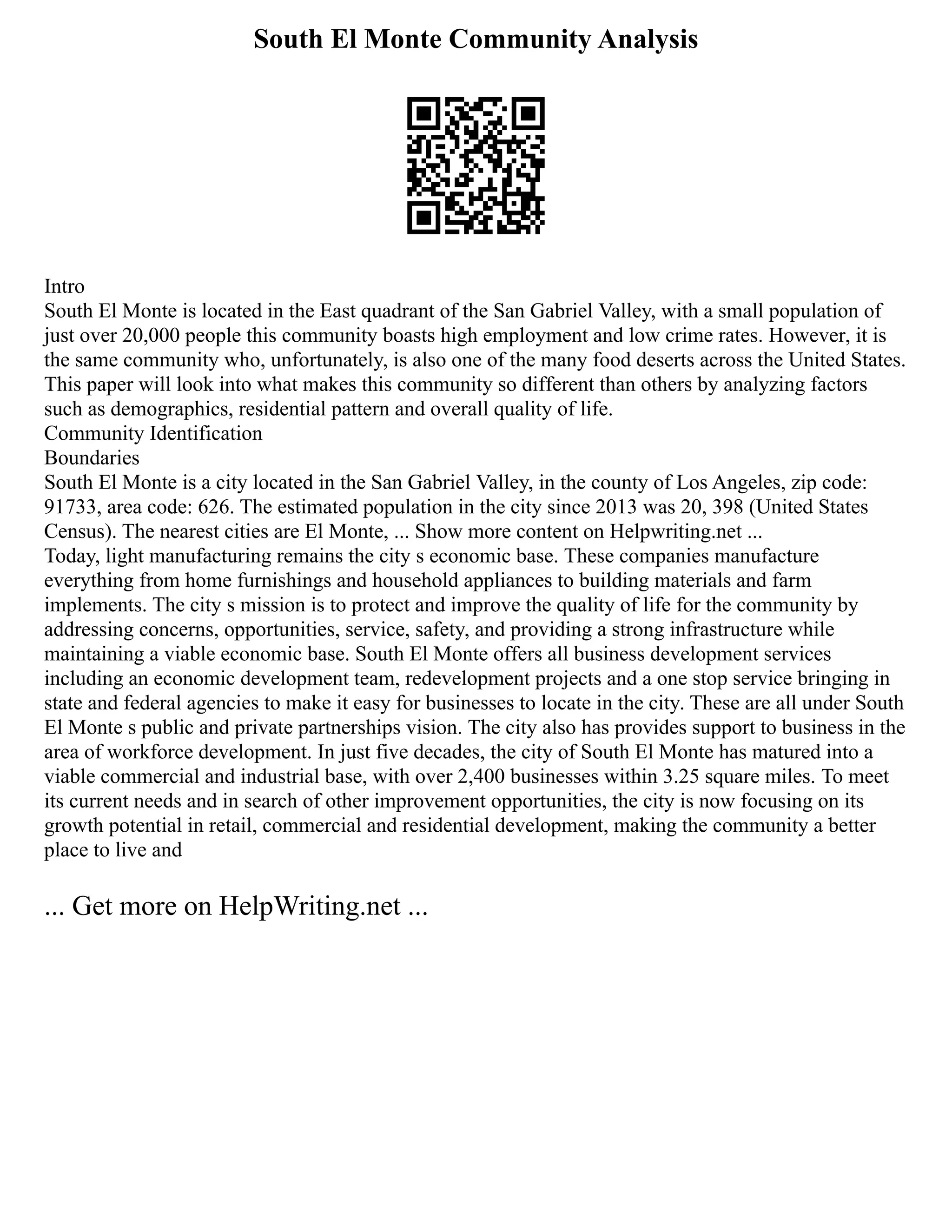 South El Monte Community Analysis
Intro
South El Monte is located in the East quadrant of the San Gabriel Valley, with a small population of
just over 20,000 people this community boasts high employment and low crime rates. However, it is
the same community who, unfortunately, is also one of the many food deserts across the United States.
This paper will look into what makes this community so different than others by analyzing factors
such as demographics, residential pattern and overall quality of life.
Community Identification
Boundaries
South El Monte is a city located in the San Gabriel Valley, in the county of Los Angeles, zip code:
91733, area code: 626. The estimated population in the city since 2013 was 20, 398 (United States
Census). The nearest cities are El Monte, ... Show more content on Helpwriting.net ...
Today, light manufacturing remains the city s economic base. These companies manufacture
everything from home furnishings and household appliances to building materials and farm
implements. The city s mission is to protect and improve the quality of life for the community by
addressing concerns, opportunities, service, safety, and providing a strong infrastructure while
maintaining a viable economic base. South El Monte offers all business development services
including an economic development team, redevelopment projects and a one stop service bringing in
state and federal agencies to make it easy for businesses to locate in the city. These are all under South
El Monte s public and private partnerships vision. The city also has provides support to business in the
area of workforce development. In just five decades, the city of South El Monte has matured into a
viable commercial and industrial base, with over 2,400 businesses within 3.25 square miles. To meet
its current needs and in search of other improvement opportunities, the city is now focusing on its
growth potential in retail, commercial and residential development, making the community a better
place to live and
... Get more on HelpWriting.net ...
 