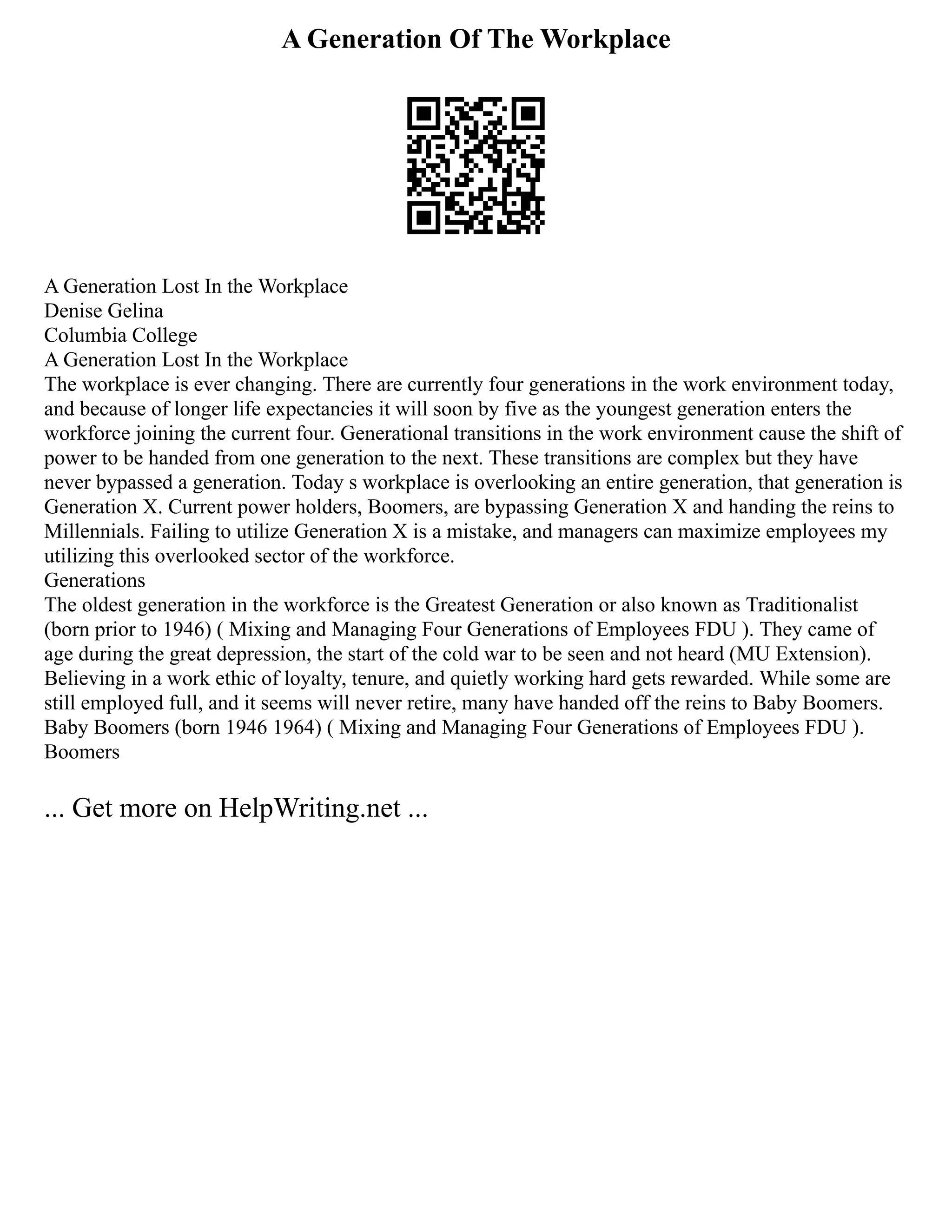 A Generation Of The Workplace
A Generation Lost In the Workplace
Denise Gelina
Columbia College
A Generation Lost In the Workplace
The workplace is ever changing. There are currently four generations in the work environment today,
and because of longer life expectancies it will soon by five as the youngest generation enters the
workforce joining the current four. Generational transitions in the work environment cause the shift of
power to be handed from one generation to the next. These transitions are complex but they have
never bypassed a generation. Today s workplace is overlooking an entire generation, that generation is
Generation X. Current power holders, Boomers, are bypassing Generation X and handing the reins to
Millennials. Failing to utilize Generation X is a mistake, and managers can maximize employees my
utilizing this overlooked sector of the workforce.
Generations
The oldest generation in the workforce is the Greatest Generation or also known as Traditionalist
(born prior to 1946) ( Mixing and Managing Four Generations of Employees FDU ). They came of
age during the great depression, the start of the cold war to be seen and not heard (MU Extension).
Believing in a work ethic of loyalty, tenure, and quietly working hard gets rewarded. While some are
still employed full, and it seems will never retire, many have handed off the reins to Baby Boomers.
Baby Boomers (born 1946 1964) ( Mixing and Managing Four Generations of Employees FDU ).
Boomers
... Get more on HelpWriting.net ...
 