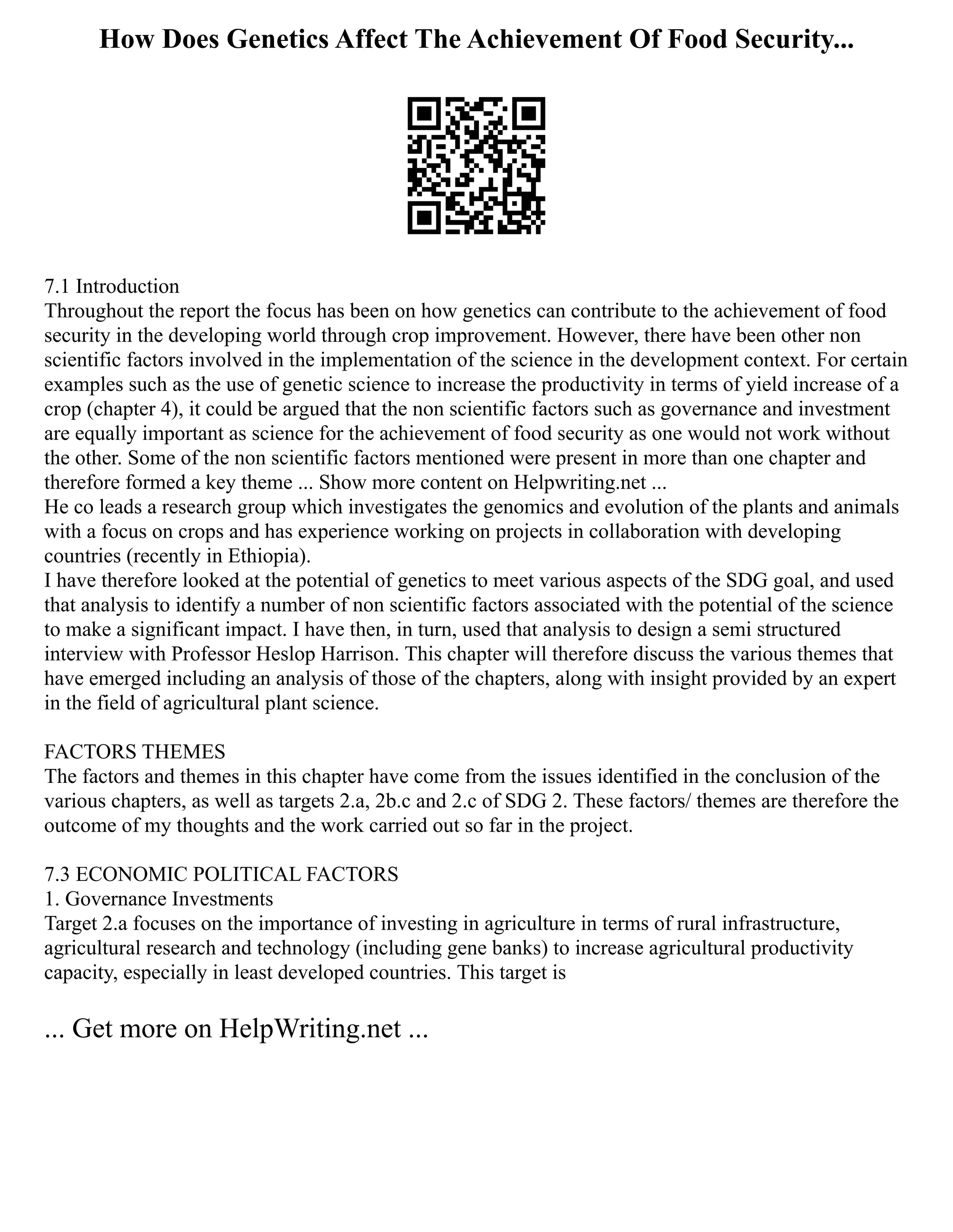 How Does Genetics Affect The Achievement Of Food Security...
7.1 Introduction
Throughout the report the focus has been on how genetics can contribute to the achievement of food
security in the developing world through crop improvement. However, there have been other non
scientific factors involved in the implementation of the science in the development context. For certain
examples such as the use of genetic science to increase the productivity in terms of yield increase of a
crop (chapter 4), it could be argued that the non scientific factors such as governance and investment
are equally important as science for the achievement of food security as one would not work without
the other. Some of the non scientific factors mentioned were present in more than one chapter and
therefore formed a key theme ... Show more content on Helpwriting.net ...
He co leads a research group which investigates the genomics and evolution of the plants and animals
with a focus on crops and has experience working on projects in collaboration with developing
countries (recently in Ethiopia).
I have therefore looked at the potential of genetics to meet various aspects of the SDG goal, and used
that analysis to identify a number of non scientific factors associated with the potential of the science
to make a significant impact. I have then, in turn, used that analysis to design a semi structured
interview with Professor Heslop Harrison. This chapter will therefore discuss the various themes that
have emerged including an analysis of those of the chapters, along with insight provided by an expert
in the field of agricultural plant science.
FACTORS THEMES
The factors and themes in this chapter have come from the issues identified in the conclusion of the
various chapters, as well as targets 2.a, 2b.c and 2.c of SDG 2. These factors/ themes are therefore the
outcome of my thoughts and the work carried out so far in the project.
7.3 ECONOMIC POLITICAL FACTORS
1. Governance Investments
Target 2.a focuses on the importance of investing in agriculture in terms of rural infrastructure,
agricultural research and technology (including gene banks) to increase agricultural productivity
capacity, especially in least developed countries. This target is
... Get more on HelpWriting.net ...
 