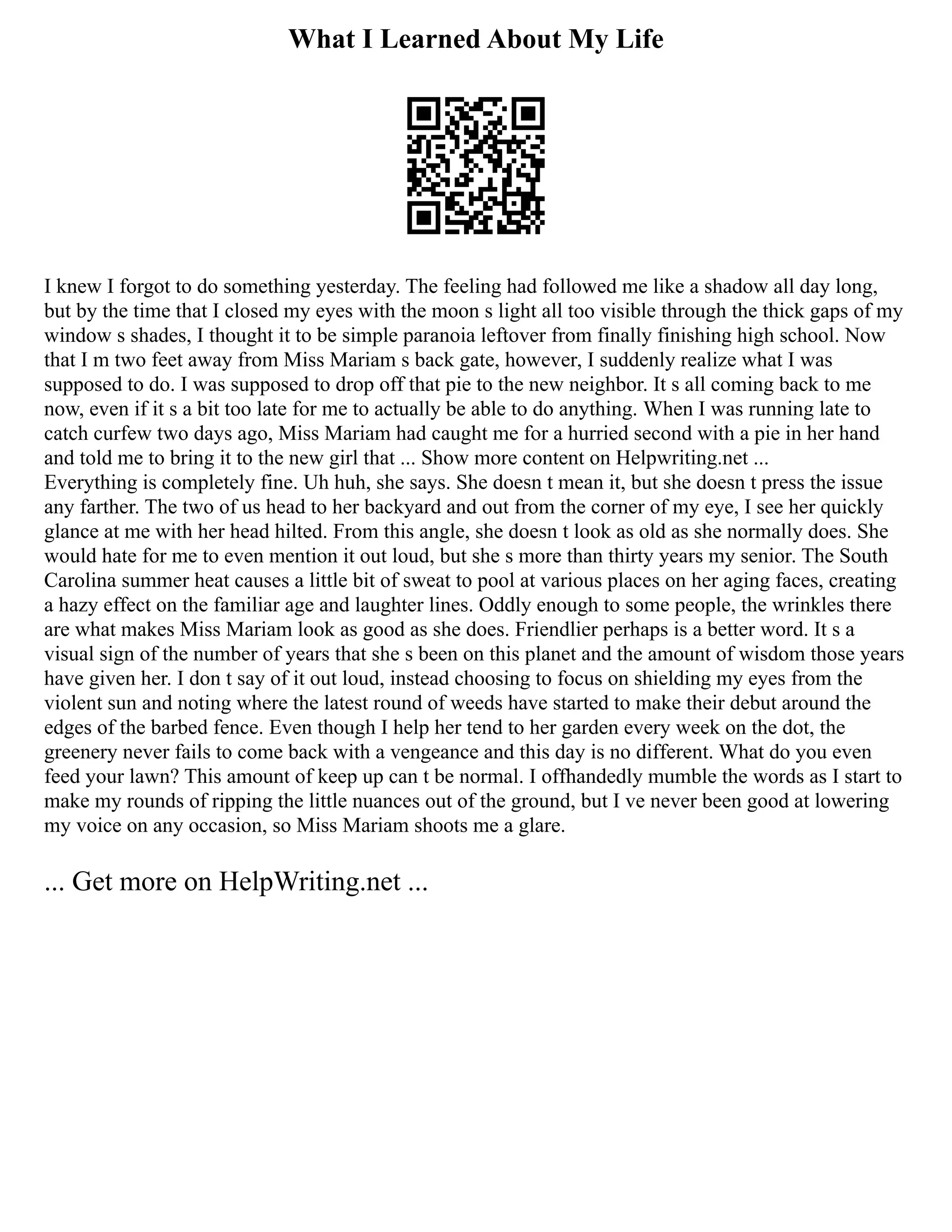 What I Learned About My Life
I knew I forgot to do something yesterday. The feeling had followed me like a shadow all day long,
but by the time that I closed my eyes with the moon s light all too visible through the thick gaps of my
window s shades, I thought it to be simple paranoia leftover from finally finishing high school. Now
that I m two feet away from Miss Mariam s back gate, however, I suddenly realize what I was
supposed to do. I was supposed to drop off that pie to the new neighbor. It s all coming back to me
now, even if it s a bit too late for me to actually be able to do anything. When I was running late to
catch curfew two days ago, Miss Mariam had caught me for a hurried second with a pie in her hand
and told me to bring it to the new girl that ... Show more content on Helpwriting.net ...
Everything is completely fine. Uh huh, she says. She doesn t mean it, but she doesn t press the issue
any farther. The two of us head to her backyard and out from the corner of my eye, I see her quickly
glance at me with her head hilted. From this angle, she doesn t look as old as she normally does. She
would hate for me to even mention it out loud, but she s more than thirty years my senior. The South
Carolina summer heat causes a little bit of sweat to pool at various places on her aging faces, creating
a hazy effect on the familiar age and laughter lines. Oddly enough to some people, the wrinkles there
are what makes Miss Mariam look as good as she does. Friendlier perhaps is a better word. It s a
visual sign of the number of years that she s been on this planet and the amount of wisdom those years
have given her. I don t say of it out loud, instead choosing to focus on shielding my eyes from the
violent sun and noting where the latest round of weeds have started to make their debut around the
edges of the barbed fence. Even though I help her tend to her garden every week on the dot, the
greenery never fails to come back with a vengeance and this day is no different. What do you even
feed your lawn? This amount of keep up can t be normal. I offhandedly mumble the words as I start to
make my rounds of ripping the little nuances out of the ground, but I ve never been good at lowering
my voice on any occasion, so Miss Mariam shoots me a glare.
... Get more on HelpWriting.net ...
 
