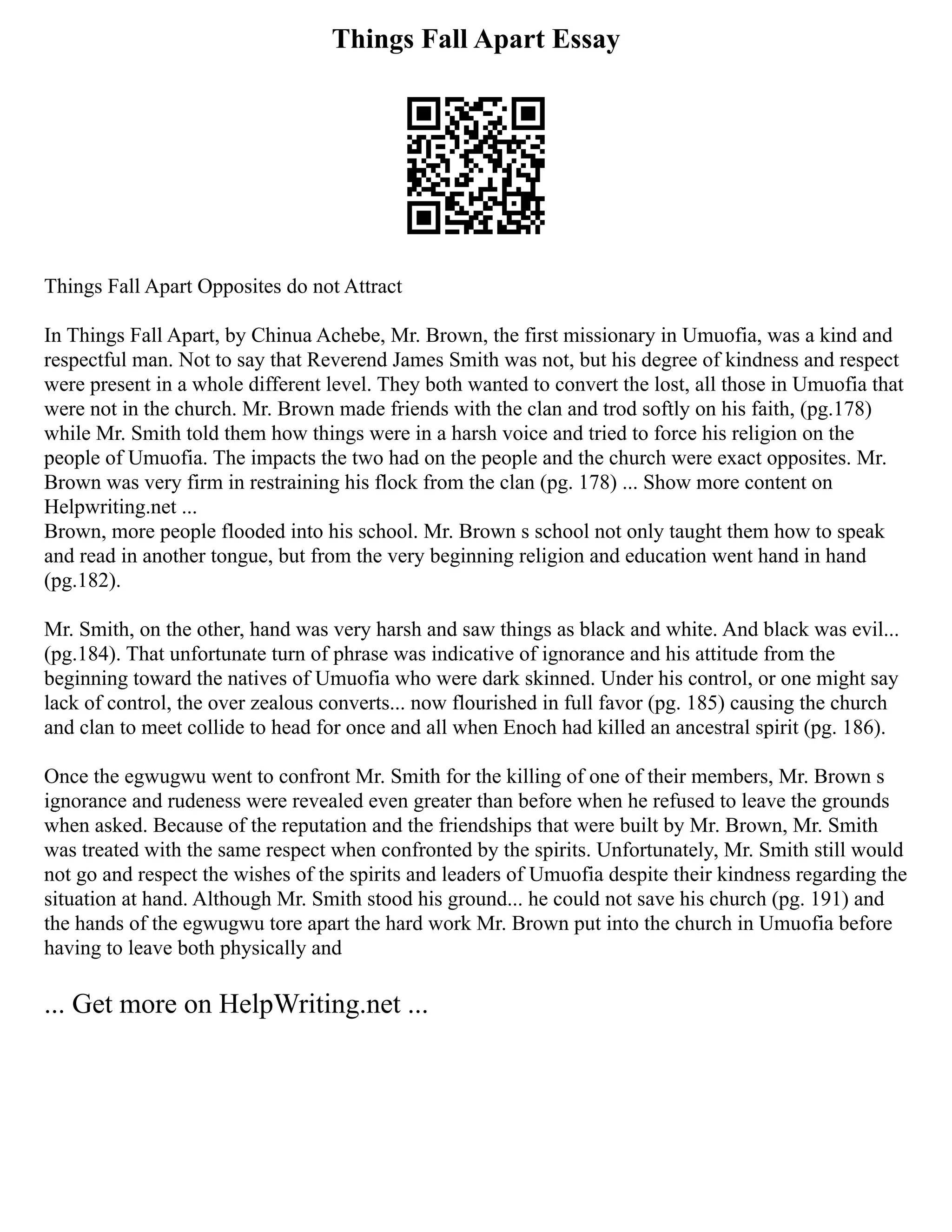 Things Fall Apart Essay
Things Fall Apart Opposites do not Attract
In Things Fall Apart, by Chinua Achebe, Mr. Brown, the first missionary in Umuofia, was a kind and
respectful man. Not to say that Reverend James Smith was not, but his degree of kindness and respect
were present in a whole different level. They both wanted to convert the lost, all those in Umuofia that
were not in the church. Mr. Brown made friends with the clan and trod softly on his faith, (pg.178)
while Mr. Smith told them how things were in a harsh voice and tried to force his religion on the
people of Umuofia. The impacts the two had on the people and the church were exact opposites. Mr.
Brown was very firm in restraining his flock from the clan (pg. 178) ... Show more content on
Helpwriting.net ...
Brown, more people flooded into his school. Mr. Brown s school not only taught them how to speak
and read in another tongue, but from the very beginning religion and education went hand in hand
(pg.182).
Mr. Smith, on the other, hand was very harsh and saw things as black and white. And black was evil...
(pg.184). That unfortunate turn of phrase was indicative of ignorance and his attitude from the
beginning toward the natives of Umuofia who were dark skinned. Under his control, or one might say
lack of control, the over zealous converts... now flourished in full favor (pg. 185) causing the church
and clan to meet collide to head for once and all when Enoch had killed an ancestral spirit (pg. 186).
Once the egwugwu went to confront Mr. Smith for the killing of one of their members, Mr. Brown s
ignorance and rudeness were revealed even greater than before when he refused to leave the grounds
when asked. Because of the reputation and the friendships that were built by Mr. Brown, Mr. Smith
was treated with the same respect when confronted by the spirits. Unfortunately, Mr. Smith still would
not go and respect the wishes of the spirits and leaders of Umuofia despite their kindness regarding the
situation at hand. Although Mr. Smith stood his ground... he could not save his church (pg. 191) and
the hands of the egwugwu tore apart the hard work Mr. Brown put into the church in Umuofia before
having to leave both physically and
... Get more on HelpWriting.net ...
 
