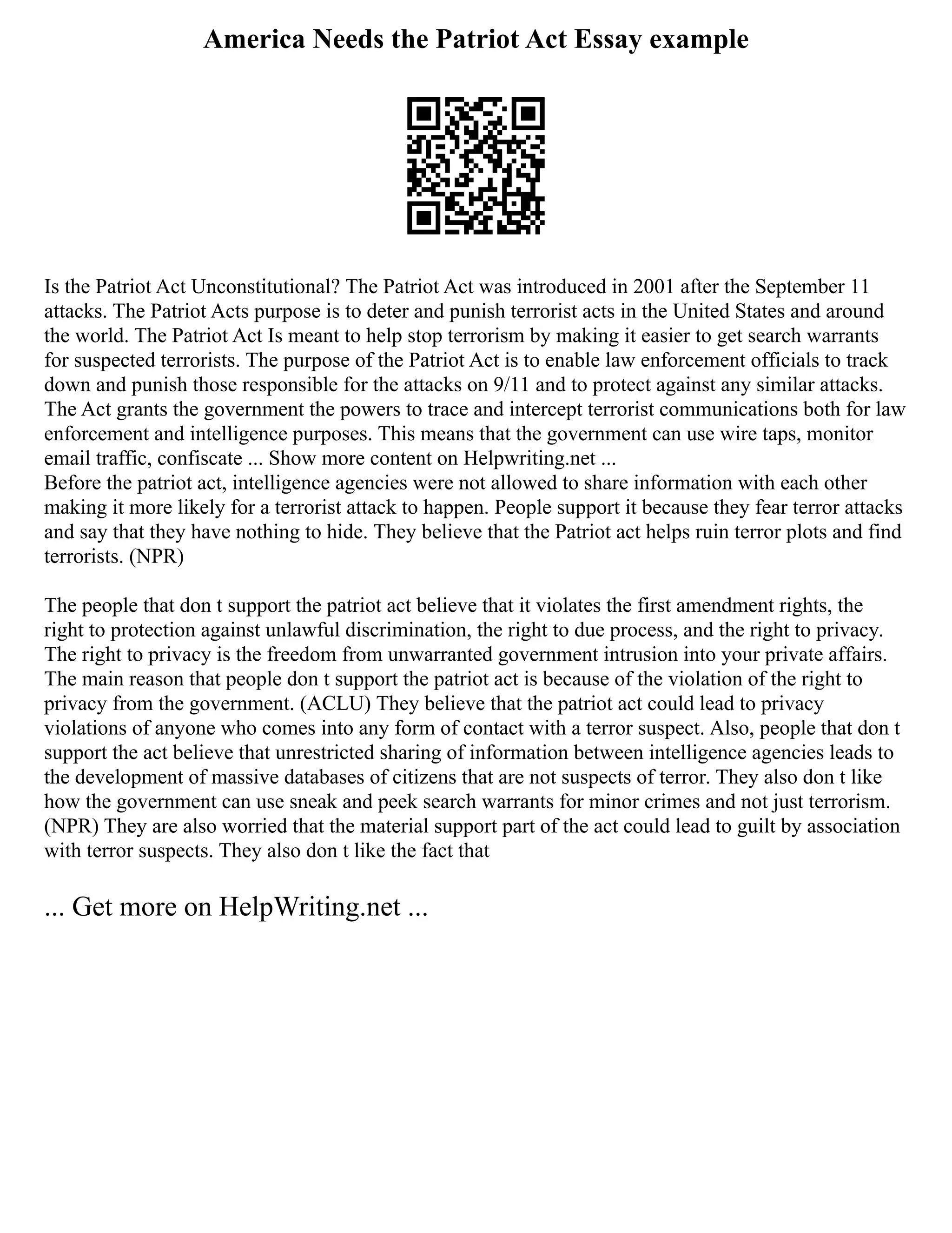 America Needs the Patriot Act Essay example
Is the Patriot Act Unconstitutional? The Patriot Act was introduced in 2001 after the September 11
attacks. The Patriot Acts purpose is to deter and punish terrorist acts in the United States and around
the world. The Patriot Act Is meant to help stop terrorism by making it easier to get search warrants
for suspected terrorists. The purpose of the Patriot Act is to enable law enforcement officials to track
down and punish those responsible for the attacks on 9/11 and to protect against any similar attacks.
The Act grants the government the powers to trace and intercept terrorist communications both for law
enforcement and intelligence purposes. This means that the government can use wire taps, monitor
email traffic, confiscate ... Show more content on Helpwriting.net ...
Before the patriot act, intelligence agencies were not allowed to share information with each other
making it more likely for a terrorist attack to happen. People support it because they fear terror attacks
and say that they have nothing to hide. They believe that the Patriot act helps ruin terror plots and find
terrorists. (NPR)
The people that don t support the patriot act believe that it violates the first amendment rights, the
right to protection against unlawful discrimination, the right to due process, and the right to privacy.
The right to privacy is the freedom from unwarranted government intrusion into your private affairs.
The main reason that people don t support the patriot act is because of the violation of the right to
privacy from the government. (ACLU) They believe that the patriot act could lead to privacy
violations of anyone who comes into any form of contact with a terror suspect. Also, people that don t
support the act believe that unrestricted sharing of information between intelligence agencies leads to
the development of massive databases of citizens that are not suspects of terror. They also don t like
how the government can use sneak and peek search warrants for minor crimes and not just terrorism.
(NPR) They are also worried that the material support part of the act could lead to guilt by association
with terror suspects. They also don t like the fact that
... Get more on HelpWriting.net ...
 