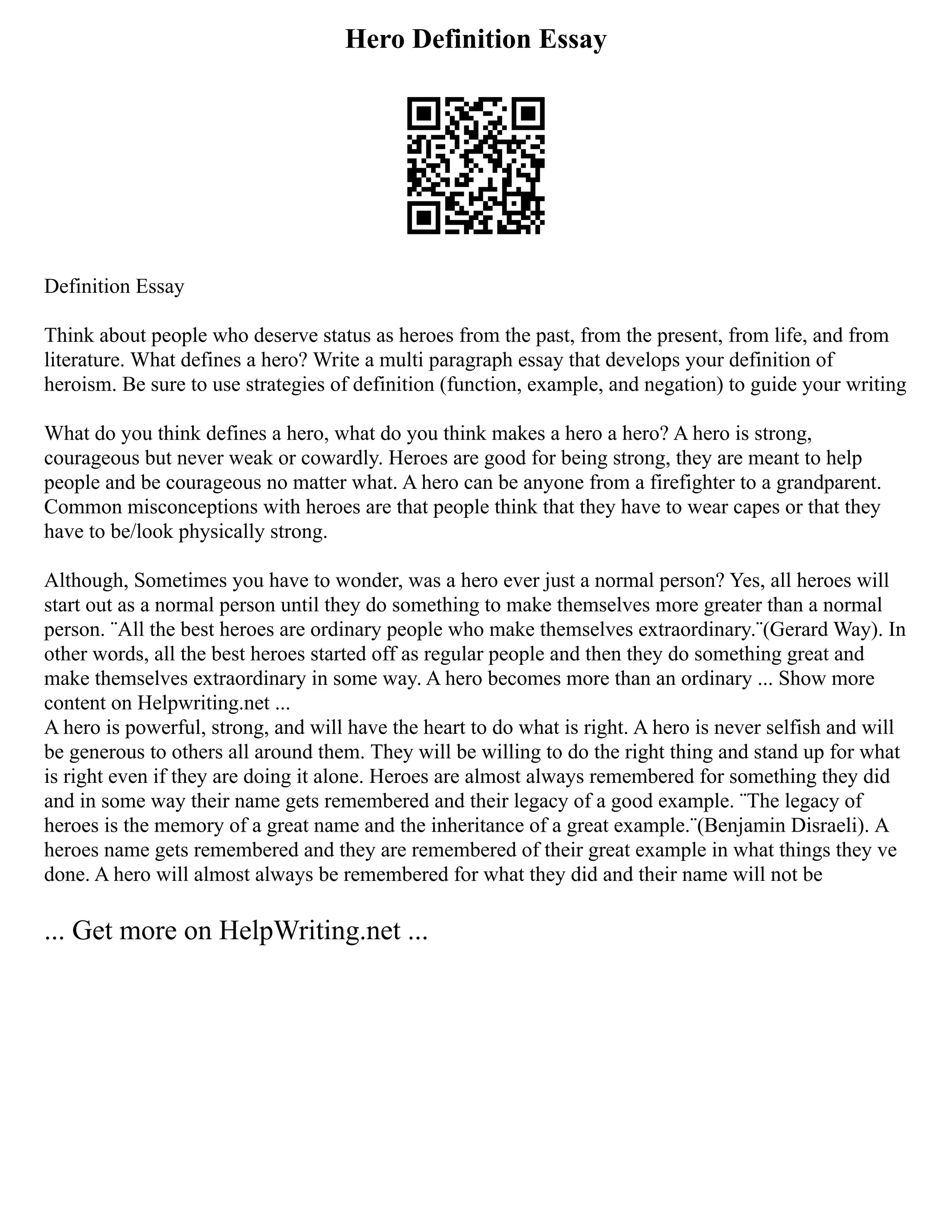 Hero Definition Essay
Definition Essay
Think about people who deserve status as heroes from the past, from the present, from life, and from
literature. What defines a hero? Write a multi paragraph essay that develops your definition of
heroism. Be sure to use strategies of definition (function, example, and negation) to guide your writing
What do you think defines a hero, what do you think makes a hero a hero? A hero is strong,
courageous but never weak or cowardly. Heroes are good for being strong, they are meant to help
people and be courageous no matter what. A hero can be anyone from a firefighter to a grandparent.
Common misconceptions with heroes are that people think that they have to wear capes or that they
have to be/look physically strong.
Although, Sometimes you have to wonder, was a hero ever just a normal person? Yes, all heroes will
start out as a normal person until they do something to make themselves more greater than a normal
person. ¨All the best heroes are ordinary people who make themselves extraordinary.¨(Gerard Way). In
other words, all the best heroes started off as regular people and then they do something great and
make themselves extraordinary in some way. A hero becomes more than an ordinary ... Show more
content on Helpwriting.net ...
A hero is powerful, strong, and will have the heart to do what is right. A hero is never selfish and will
be generous to others all around them. They will be willing to do the right thing and stand up for what
is right even if they are doing it alone. Heroes are almost always remembered for something they did
and in some way their name gets remembered and their legacy of a good example. ¨The legacy of
heroes is the memory of a great name and the inheritance of a great example.¨(Benjamin Disraeli). A
heroes name gets remembered and they are remembered of their great example in what things they ve
done. A hero will almost always be remembered for what they did and their name will not be
... Get more on HelpWriting.net ...
 