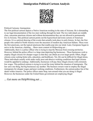 Immigration Political Cartoon Analysis
Political Cartoons: Immigration
The first political cartoon depicts a Native American residing in the state of Arizona. He is demanding
to see legal documentation of the two men walking through his land. The two individuals are middle
class, caucasian american citizens and without documentation they are not allowed to permanently
live in Arizona. This political cartoon points out the hypocritical and ironic actions of American
citizens. It is a satirical drawing of the events that actually took place in early history. In fact, the first
people who settled in North America were the ancestors of modern day American Indians. These were
the first americans, not the typical americans that readily pop into our mind. Later, Europeans began to
arrive in the Americas, claiming ... Show more content on Helpwriting.net ...
Additionally, there is a police officer who is trying to stop the Mexican from crossing territories.
However, behind the police officer is a large man depicting big businesses . These businesses wish to
employ illegal citizens for cheaper wages so that they can obtain an even larger profit. Often, illegal
citizens come seeking better jobs, education, and healthcare. Yet, life can be difficult for illegal aliens.
These individuals usually work under really poor and abusive working conditions that legal citizens
would be appalled to undergo. Additionally, businesses will pay these illegal citizens with extremely
low wages. This political cartoon is trying to reveal the irony behind the situation of immigrants. The
law saws one thing, but big businesses say another. The business owners want to employ the illegal
immigrants for cheaper wages and poor working conditions. Furthermore, the cartoon pokes fun of the
ideals within America. The police officer states Stop, turn around what you are doing is illegal.
However, the businesses under the United States government are employing illegal
... Get more on HelpWriting.net ...
 