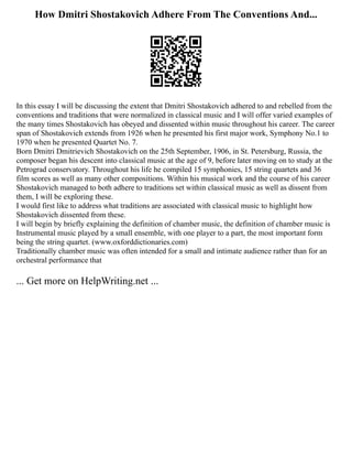 How Dmitri Shostakovich Adhere From The Conventions And...
In this essay I will be discussing the extent that Dmitri Shostakovich adhered to and rebelled from the
conventions and traditions that were normalized in classical music and I will offer varied examples of
the many times Shostakovich has obeyed and dissented within music throughout his career. The career
span of Shostakovich extends from 1926 when he presented his first major work, Symphony No.1 to
1970 when he presented Quartet No. 7.
Born Dmitri Dmitrievich Shostakovich on the 25th September, 1906, in St. Petersburg, Russia, the
composer began his descent into classical music at the age of 9, before later moving on to study at the
Petrograd conservatory. Throughout his life he compiled 15 symphonies, 15 string quartets and 36
film scores as well as many other compositions. Within his musical work and the course of his career
Shostakovich managed to both adhere to traditions set within classical music as well as dissent from
them, I will be exploring these.
I would first like to address what traditions are associated with classical music to highlight how
Shostakovich dissented from these.
I will begin by briefly explaining the definition of chamber music, the definition of chamber music is
Instrumental music played by a small ensemble, with one player to a part, the most important form
being the string quartet. (www.oxforddictionaries.com)
Traditionally chamber music was often intended for a small and intimate audience rather than for an
orchestral performance that
... Get more on HelpWriting.net ...
 