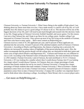 Essay On Clemson University Vs Furman University
Clemson University vs. Furman University 1. What I knew Being in the middle of high school, I am
thinking about my future more than ever now. I have made mostly A s and B s all of my life, so I will
probably have the chance to go to a good college if I choose to do so. This decision will be one of the
biggest decisions of my life, and I will need to put much thought and research into this decision. Early
in my life, I began going to Clemson University football, baseball, and soccer games. For this reason,
I am now a big Clemson fan, and I hope to go there for my college career. Another college I am
interested in is Furman University. I have grown up most of my life living on the outskirts of Furman,
and I have also been to many sports ... Show more content on Helpwriting.net ...
Clemson receives a total of 16, 282 applicants per year, and 63 percent of those applicants are
admitted into the university. Around 33 percent of the admitted students enroll at Clemson ( Clemson
University ). According to Disalvo and Digeronimo, the chances of getting into a university for
athletics are increased by sending videos of highlights of that person playing their sport. Also, the
author recommends that the person should visit the college they are interested in both their junior and
senior year of high school (Disalvo and Digeronimo 83). . Clemson and Furman are very different in
size as well. According to the National Center of Education Statistics, the total enrollment at Furman
is 2,962 students ( Furman University ) and at Clemson, the total enrollment is 19,111 ( Clemson
University ). If I was looking for a smaller school, then I would choose Furman, but if I was looking
for a larger school I would choose Clemson. At Clemson, there are a larger percentage of male
students than female students but not by too much ( Clemson University ). Furman has a larger
percentage of female students than male students ( Furman University ). Most of Furman s student
population comes from out of state ( Furman University). Around 63 percent of Clemson s student
population comes from in state ( Clemson University ). Campus life is another very important factor I
need to think about when choosing a college. According to Talon Stroud, who is a soccer player and a
... Get more on HelpWriting.net ...
 