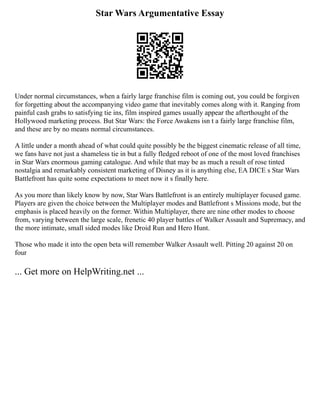 Star Wars Argumentative Essay
Under normal circumstances, when a fairly large franchise film is coming out, you could be forgiven
for forgetting about the accompanying video game that inevitably comes along with it. Ranging from
painful cash grabs to satisfying tie ins, film inspired games usually appear the afterthought of the
Hollywood marketing process. But Star Wars: the Force Awakens isn t a fairly large franchise film,
and these are by no means normal circumstances.
A little under a month ahead of what could quite possibly be the biggest cinematic release of all time,
we fans have not just a shameless tie in but a fully fledged reboot of one of the most loved franchises
in Star Wars enormous gaming catalogue. And while that may be as much a result of rose tinted
nostalgia and remarkably consistent marketing of Disney as it is anything else, EA DICE s Star Wars
Battlefront has quite some expectations to meet now it s finally here.
As you more than likely know by now, Star Wars Battlefront is an entirely multiplayer focused game.
Players are given the choice between the Multiplayer modes and Battlefront s Missions mode, but the
emphasis is placed heavily on the former. Within Multiplayer, there are nine other modes to choose
from, varying between the large scale, frenetic 40 player battles of Walker Assault and Supremacy, and
the more intimate, small sided modes like Droid Run and Hero Hunt.
Those who made it into the open beta will remember Walker Assault well. Pitting 20 against 20 on
four
... Get more on HelpWriting.net ...
 